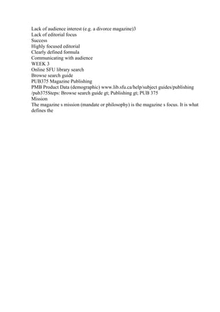 Lack of audience interest (e.g. a divorce magazine)3
Lack of editorial focus
Success
Highly focused editorial
Clearly defined formula
Communicating with audience
WEEK 3
Online SFU library search
Browse search guide
PUB375 Magazine Publishing
PMB Product Data (demographic) www.lib.sfu.ca/help/subject guides/publishing
/pub375Steps: Browse search guide gt; Publishing gt; PUB 375
Mission
The magazine s mission (mandate or philosophy) is the magazine s focus. It is what
defines the
 
