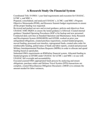 A Research Study On Financial System
Coordinated Title 10 OMA 1 year fund requirements and execution for USASAC,
LCMC s, and MSC s.
Prepared, consolidated, and analyzed USASAC s, LCMC s and MSC s Program
Objective Memoranda (POM), and Resource Summit budget requirements to ensure
all the proper funding was requested.
Reviewed and pushed out new and revised guidance, policies and objectives from
USASAC/AMC/HQDA to ensure the lasted guidance is followed. Created internal
guidance/ Standard Operating Procedures (SOP s) for backup and new personnel.
Conducted daily activities in Standard Operation and Maintenance Army Research
and Development System (SOMARDS) and GFEBS, worked on prior year
unliquidated obligations, created purchase requisitions, created funded programs,
moved funding, processed cost transfers, reprogramed funds, created sales order for
reimbursable funding, pulled status of funds and labor reports, created and processed
Military Interdepartmental Purchase Requests (MIPRs) to order to allocate and spend
funding based on spend plan.
Submitted OMA requirements on RMOnline financial system. Allocated funding to
funded programs in GFEBS under USASAC for LCMC s and MSC s to use with
USASAC full oversight and accountability.
Executed yearend OMA appropriated funds process by analyzing and ensure
obligations, purchase orders and Defense Travel System (DTS) transactions are
complete, created Miscellaneous Obligation Document s (MOD s) to estimate the
amount needed for labor variances,
 
