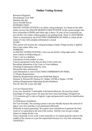 Online Voting System
Resources Required:
Development Tool: PHP
Database My Sql
Server WAMP Server
INTRODUCTION :
ONLINE VOTING SYSTEM is an online voting technique. It is based on the other
online services like ONLINE RESERVATION SYSTEM .In this system people who
have citizenship of INDIA and whose age is above 18 years of any [censored] can
give hisher vote online without going to any polling booth. There is a DATABASE
which is maintained by the ELECTION COMMISION OF INDIA in which all the
names of voter with complete information is stored.
SCOPE :
This system will increase the voting percentage in India. If high security is applied
then it may reduce false vote.
WORKING :
In ONLINE VOTING SYSTEM a voter can use hisher voting right online ... Show
more content on Helpwriting.net ...
Voter s vote in a database.
Calculation of total number of votes.
Various operational works that are done in the system are:
Recording information of the Voter in Voter database.
Checking of information filled by voter.
Discard the false information.
cach information is sent to ELECTION COMMISSION OF INDIA.
2.3 Project Requirements
Hardware Requirements (Processor RAM Disk Space)
Pentium II, Pentium III, Pentium IV, Higher 128 Mb or Higher 130 Mb
Software Requirements (Operating System Database)
Win 98, Win XP, Linux, My SQL
2.4 User Characteristics
Every user should be: Comfortable with Internet Browser. He must have brief
knowledge of voting system. He must also have basic knowledge of English too.
2.5 Constraints gUI is only in English. Login and password is used for identification
of Voter.
2.6 Definitions of problems
Not User Friendly: The existing system is not user friendly because the retrieval of
data is very slow and data is not maintained efficiently.
Difficulty in report generating: We require more calculations to generate the final
result so it is generated at the end of the session. And the voter not get a single
chance to change hisher vote.
Time consuming: Every work is done manually so we cannot generate report in the
middle of the session or as per the requirement because it is very time consuming.
CHAPTER 3
 
