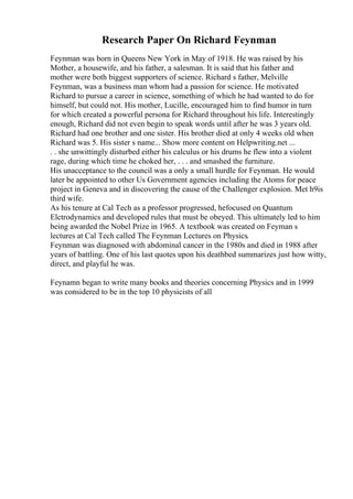 Research Paper On Richard Feynman
Feynman was born in Queens New York in May of 1918. He was raised by his
Mother, a housewife, and his father, a salesman. It is said that his father and
mother were both biggest supporters of science. Richard s father, Melville
Feynman, was a business man whom had a passion for science. He motivated
Richard to pursue a career in science, something of which he had wanted to do for
himself, but could not. His mother, Lucille, encouraged him to find humor in turn
for which created a powerful persona for Richard throughout his life. Interestingly
enough, Richard did not even begin to speak words until after he was 3 years old.
Richard had one brother and one sister. His brother died at only 4 weeks old when
Richard was 5. His sister s name... Show more content on Helpwriting.net ...
. . she unwittingly disturbed either his calculus or his drums he flew into a violent
rage, during which time he choked her, . . . and smashed the furniture.
His unacceptance to the council was a only a small hurdle for Feynman. He would
later be appointed to other Us Government agencies including the Atoms for peace
project in Geneva and in discovering the cause of the Challenger explosion. Met h9is
third wife.
As his tenure at Cal Tech as a professor progressed, hefocused on Quantum
Elctrodynamics and developed rules that must be obeyed. This ultimately led to him
being awarded the Nobel Prize in 1965. A textbook was created on Feyman s
lectures at Cal Tech called The Feynman Lectures on Physics.
Feynman was diagnosed with abdominal cancer in the 1980s and died in 1988 after
years of battling. One of his last quotes upon his deathbed summarizes just how witty,
direct, and playful he was.
Feynamn began to write many books and theories concerning Physics and in 1999
was considered to be in the top 10 physicists of all
 