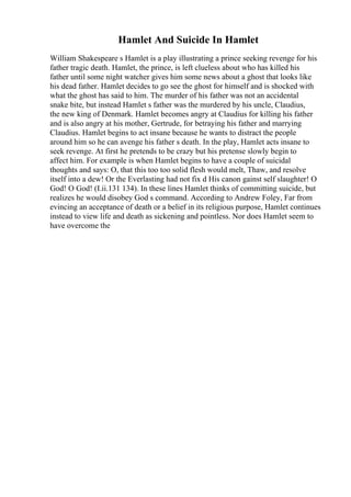 Hamlet And Suicide In Hamlet
William Shakespeare s Hamlet is a play illustrating a prince seeking revenge for his
father tragic death. Hamlet, the prince, is left clueless about who has killed his
father until some night watcher gives him some news about a ghost that looks like
his dead father. Hamlet decides to go see the ghost for himself and is shocked with
what the ghost has said to him. The murder of his father was not an accidental
snake bite, but instead Hamlet s father was the murdered by his uncle, Claudius,
the new king of Denmark. Hamlet becomes angry at Claudius for killing his father
and is also angry at his mother, Gertrude, for betraying his father and marrying
Claudius. Hamlet begins to act insane because he wants to distract the people
around him so he can avenge his father s death. In the play, Hamlet acts insane to
seek revenge. At first he pretends to be crazy but his pretense slowly begin to
affect him. For example is when Hamlet begins to have a couple of suicidal
thoughts and says: O, that this too too solid flesh would melt, Thaw, and resolve
itself into a dew! Or the Everlasting had not fix d His canon gainst self slaughter! O
God! O God! (I.ii.131 134). In these lines Hamlet thinks of committing suicide, but
realizes he would disobey God s command. According to Andrew Foley, Far from
evincing an acceptance of death or a belief in its religious purpose, Hamlet continues
instead to view life and death as sickening and pointless. Nor does Hamlet seem to
have overcome the
 
