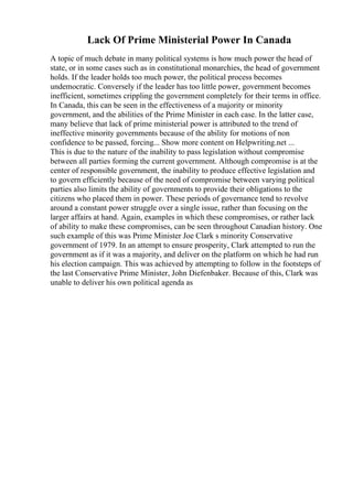 Lack Of Prime Ministerial Power In Canada
A topic of much debate in many political systems is how much power the head of
state, or in some cases such as in constitutional monarchies, the head of government
holds. If the leader holds too much power, the political process becomes
undemocratic. Conversely if the leader has too little power, government becomes
inefficient, sometimes crippling the government completely for their terms in office.
In Canada, this can be seen in the effectiveness of a majority or minority
government, and the abilities of the Prime Minister in each case. In the latter case,
many believe that lack of prime ministerial power is attributed to the trend of
ineffective minority governments because of the ability for motions of non
confidence to be passed, forcing... Show more content on Helpwriting.net ...
This is due to the nature of the inability to pass legislation without compromise
between all parties forming the current government. Although compromise is at the
center of responsible government, the inability to produce effective legislation and
to govern efficiently because of the need of compromise between varying political
parties also limits the ability of governments to provide their obligations to the
citizens who placed them in power. These periods of governance tend to revolve
around a constant power struggle over a single issue, rather than focusing on the
larger affairs at hand. Again, examples in which these compromises, or rather lack
of ability to make these compromises, can be seen throughout Canadian history. One
such example of this was Prime Minister Joe Clark s minority Conservative
government of 1979. In an attempt to ensure prosperity, Clark attempted to run the
government as if it was a majority, and deliver on the platform on which he had run
his election campaign. This was achieved by attempting to follow in the footsteps of
the last Conservative Prime Minister, John Diefenbaker. Because of this, Clark was
unable to deliver his own political agenda as
 