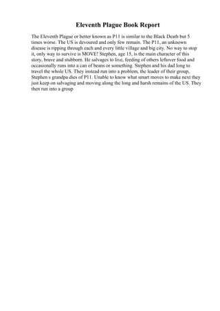 Eleventh Plague Book Report
The Eleventh Plague or better known as P11 is similar to the Black Death but 5
times worse. The US is devoured and only few remain. The P11, an unknown
disease is ripping through each and every little village and big city. No way to stop
it, only way to survive is MOVE! Stephen, age 15, is the main character of this
story, brave and stubborn. He salvages to live, feeding of others leftover food and
occasionally runs into a can of beans or something. Stephen and his dad long to
travel the whole US. They instead run into a problem, the leader of their group,
Stephen s grandpa dies of P11. Unable to know what smart moves to make next they
just keep on salvaging and moving along the long and harsh remains of the US. They
then run into a group
 