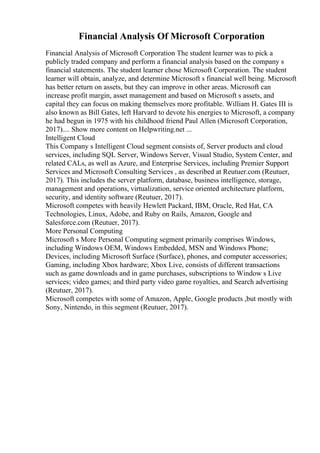 Financial Analysis Of Microsoft Corporation
Financial Analysis of Microsoft Corporation The student learner was to pick a
publicly traded company and perform a financial analysis based on the company s
financial statements. The student learner chose Microsoft Corporation. The student
learner will obtain, analyze, and determine Microsoft s financial well being. Microsoft
has better return on assets, but they can improve in other areas. Microsoft can
increase profit margin, asset management and based on Microsoft s assets, and
capital they can focus on making themselves more profitable. William H. Gates III is
also known as Bill Gates, left Harvard to devote his energies to Microsoft, a company
he had begun in 1975 with his childhood friend Paul Allen (Microsoft Corporation,
2017).... Show more content on Helpwriting.net ...
Intelligent Cloud
This Company s Intelligent Cloud segment consists of, Server products and cloud
services, including SQL Server, Windows Server, Visual Studio, System Center, and
related CALs, as well as Azure, and Enterprise Services, including Premier Support
Services and Microsoft Consulting Services , as described at Reutuer.com (Reutuer,
2017). This includes the server platform, database, business intelligence, storage,
management and operations, virtualization, service oriented architecture platform,
security, and identity software (Reutuer, 2017).
Microsoft competes with heavily Hewlett Packard, IBM, Oracle, Red Hat, CA
Technologies, Linux, Adobe, and Ruby on Rails, Amazon, Google and
Salesforce.com (Reutuer, 2017).
More Personal Computing
Microsoft s More Personal Computing segment primarily comprises Windows,
including Windows OEM, Windows Embedded, MSN and Windows Phone;
Devices, including Microsoft Surface (Surface), phones, and computer accessories;
Gaming, including Xbox hardware; Xbox Live, consists of different transactions
such as game downloads and in game purchases, subscriptions to Window s Live
services; video games; and third party video game royalties, and Search advertising
(Reutuer, 2017).
Microsoft competes with some of Amazon, Apple, Google products ,but mostly with
Sony, Nintendo, in this segment (Reutuer, 2017).
 