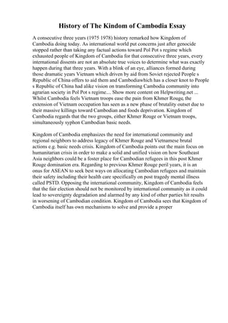 History of The Kindom of Cambodia Essay
A consecutive three years (1975 1978) history remarked how Kingdom of
Cambodia doing today. As international world put concerns just after genocide
stopped rather than taking any factual actions toward Pol Pot s regime which
exhausted people of Kingdom of Cambodia for that consecutive three years, every
international dissents are not an absolute true voices to determine what was exactly
happen during that three years. With a blink of an eye, alliances formed during
those dramatic years Vietnam which driven by aid from Soviet rejected People s
Republic of China offers to aid them and Cambodiawhich has a closer knot to People
s Republic of China had alike vision on transforming Cambodia community into
agrarian society in Pol Pot s regime.... Show more content on Helpwriting.net ...
Whilst Cambodia feels Vietnam troops ease the pain from Khmer Rouge, the
extension of Vietnam occupation has seen as a new phase of brutality outset due to
their massive killings toward Cambodian and foods deprivation. Kingdom of
Cambodia regards that the two groups, either Khmer Rouge or Vietnam troops,
simultaneously syphon Cambodian basic needs.
Kingdom of Cambodia emphasizes the need for international community and
regional neighbors to address legacy of Khmer Rouge and Vietnamese brutal
actions e.g. basic needs crisis. Kingdom of Cambodia points out the main focus on
humanitarian crisis in order to make a solid and unified vision on how Southeast
Asia neighbors could be a foster place for Cambodian refugees in this post Khmer
Rouge domination era. Regarding to previous Khmer Rouge peril years, it is an
onus for ASEAN to seek best ways on allocating Cambodian refugees and maintain
their safety including their health care specifically on post tragedy mental illness
called PSTD. Opposing the international community, Kingdom of Cambodia feels
that the fair election should not be monitored by international community as it could
lead to sovereignty degradation and alarmed by any kind of other parties hit results
in worsening of Cambodian condition. Kingdom of Cambodia sees that Kingdom of
Cambodia itself has own mechanisms to solve and provide a proper
 