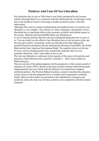 Positives And Cons Of Neo Liberalism
Neo liberalism has its ruts in 1938 when it was firstly introduced by the German
scholar Alexander Rusto in a conference hold for intellectuals by Luis Rougier, at the
time to be neoliberal meant to encourage a modern economic policy with state
intervention.
Although often used as a trend of globalization and studied mostly in economic, neo
liberalism is very complex. The varieties of values, ideologies, and practices of neo
liberalism have a significant affect in the economic, political, and cultural aspects of
the society. Martinez and Garcia(2000) define neo liberalism as:
A set of economic policies that have become widespread during the last 25 years or
so. You can clearly see the effects of neo liberalism here as the rich grow richer and
the poor grow poorer. Around the world, neo liberalism has been imposed by
powerful financial institutions like the International Monetary Fund (IMF), the World
Bank and the Inter American Development Bank. The capitalist crisis over the last
25 years, with its shrinking profit rates, inspired the corporate elite to revive
economic liberalism. That s what makes it neo or new.
The term neo liberalism it references in the majority of the cases to the policies and
processes which influences the social life ( whereby a ... Show more content on
Helpwriting.net ...
The aim was that of the global adaption with the perspective of the western model of
education (F.Arnove 2013). Mostly of the post socialist countries followed the goals
implemented by the west, which with the influence of external forces adopted
neoliberal policies. The Western Balkan Countries, aimed to transform the education
system, from an old and antiquated one to a modern and recognizable worldwide
model. Moreover this model was presented as the embodiment of progress and
modernity and as the only way for these countries to be competitive with the western
European
 