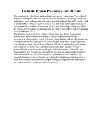 The Dental Hygiene Profession s Code Of Ethics
The responsibility of a dental hygienist is to provide preventive care. This is done by
properly cleaning the teeth with special tools and equipment, examining the mouth
and taking x rays, and educating the patient about dental care. Dental hygienists work
in a multitude of settings to deliver clinical care and work under supervision. Each
state endorses its own laws determining the services, dental hygienists can perform,
the settings in which they can practice, and the supervision under which they practice
(Mitchell/Haroun, 2012).
The dental hygiene profession s code of ethics states that dental hygienist are
professionals devoted to the prevention of disease and the promotion and
improvement of the public s health. The core values that the code of ethics states are:
Individual autonomy and Respect for human beings. Each dental hygienist should
know his or her values for professional ethics. Which each dental hygienist should
well reflect on the following: Confidentiality ensure that a patient s privacy is
protected and stay up to date of any changes in Health Insurance Portability and
Accountability Act regulations, Societal trust based on the values dental hygienist
upheld the clients also the public trust their professional actions and behavior,
Nonmaleficence provide services in a way to protect clients and minimize harm to
them, Beneficence keep clients and the public engaged in promotions and disease
prevention activities, Justice and fairness everyone
 