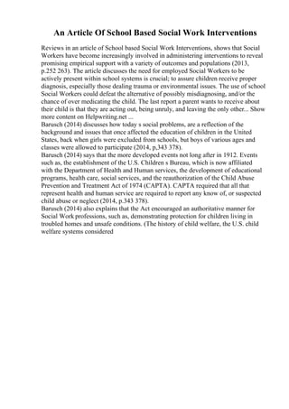 An Article Of School Based Social Work Interventions
Reviews in an article of School based Social Work Interventions, shows that Social
Workers have become increasingly involved in administering interventions to reveal
promising empirical support with a variety of outcomes and populations (2013,
p.252 263). The article discusses the need for employed Social Workers to be
actively present within school systems is crucial; to assure children receive proper
diagnosis, especially those dealing trauma or environmental issues. The use of school
Social Workers could defeat the alternative of possibly misdiagnosing, and/or the
chance of over medicating the child. The last report a parent wants to receive about
their child is that they are acting out, being unruly, and leaving the only other... Show
more content on Helpwriting.net ...
Barusch (2014) discusses how today s social problems, are a reflection of the
background and issues that once affected the education of children in the United
States, back when girls were excluded from schools, but boys of various ages and
classes were allowed to participate (2014, p,343 378).
Barusch (2014) says that the more developed events not long after in 1912. Events
such as, the establishment of the U.S. Children s Bureau, which is now affiliated
with the Department of Health and Human services, the development of educational
programs, health care, social services, and the reauthorization of the Child Abuse
Prevention and Treatment Act of 1974 (CAPTA). CAPTA required that all that
represent health and human service are required to report any know of, or suspected
child abuse or neglect (2014, p.343 378).
Barusch (2014) also explains that the Act encouraged an authoritative manner for
Social Work professions, such as, demonstrating protection for children living in
troubled homes and unsafe conditions. (The history of child welfare, the U.S. child
welfare systems considered
 