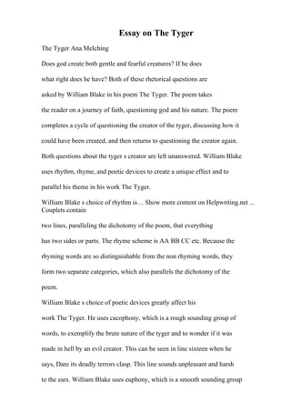 Essay on The Tyger
The Tyger Ana Melching
Does god create both gentle and fearful creatures? If he does
what right does he have? Both of these rhetorical questions are
asked by William Blake in his poem The Tyger. The poem takes
the reader on a journey of faith, questioning god and his nature. The poem
completes a cycle of questioning the creator of the tyger, discussing how it
could have been created, and then returns to questioning the creator again.
Both questions about the tyger s creator are left unanswered. William Blake
uses rhythm, rhyme, and poetic devices to create a unique effect and to
parallel his theme in his work The Tyger.
William Blake s choice of rhythm is ... Show more content on Helpwriting.net ...
Couplets contain
two lines, paralleling the dichotomy of the poem, that everything
has two sides or parts. The rhyme scheme is AA BB CC etc. Because the
rhyming words are so distinguishable from the non rhyming words, they
form two separate categories, which also parallels the dichotomy of the
poem.
William Blake s choice of poetic devices greatly affect his
work The Tyger. He uses cacophony, which is a rough sounding group of
words, to exemplify the brute nature of the tyger and to wonder if it was
made in hell by an evil creator. This can be seen in line sixteen when he
says, Dare its deadly terrors clasp. This line sounds unpleasant and harsh
to the ears. William Blake uses euphony, which is a smooth sounding group
 