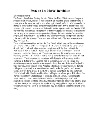 Essay on The Market Revolution
American History I
The Market Revolution During the late 1700 s, the United States was no longer a
possession of Britain, instead it was a market for industrial goods and the world s
major source for tobacco, cotton, and other agricultural products. A labor revolution
started to occur in the United States throughout the early 1800 s. There was a shift
from an agricultural economy to an industrial market system. After the War of 1812,
the domestic marketplace changed due to the strong pressure of social and economic
forces. Major innovations in transportation allowed the movement of information,
people, and merchandise. Textile mills and factories became an important base for
jobs, especially for women. There was also widespread ... Show more content on
Helpwriting.net ...
They would connect cities, such as the Erie Canal, which covered the area between
Albany and Buffalo and connecting New York Cityto the area of the Great Lakes
(Roark, 261). Railroads also came into the picture with the first railroad, the
Baltimore and Ohio in 1829 (Roark, 262). There was an abundance of natural
resources during this time period. The forests provided the wood needed to heat
the rising growth of the factories and to supply paper for the increase of books and
newspapers. The transportation growth provided people with a way tp receive
literature in distant areas. Sawmills had to use the waterwheel for power. The
steamboats pummeled a pathway through the rivers, but also deforested the land in
their pathway. This brought about America s first issue with air pollution. Textile
mills grew because of new inventions that would make the product and people
willing to work for a living. In the 1790 s, Samuel Slater built the first factory in
Rhode Island, which had a machine that could spin thread and yarn. This allowed an
increase in the New England area of spinning mills. In Lowell, Massachusetts,
factories were created on the Merrimack River combining all parts of cloth
production, such as combing, spinning, shrinking, weaving, and dyeing (Roark, 262).
This also brought the change in the workforce by using girls as employees. These
young women would work at the mill until they got married, and replacements were
always
 