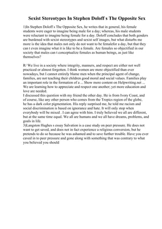 Sexist Stereotypes In Stephen Doloff s The Opposite Sex
1)In Stephen Doloff s The Opposite Sex, he writes that in general, his female
students were eager to imagine being male for a day; whereas, his male students
were reluctant to imagine being female for a day. Doloff concludes that both genders
are burdened with sexist stereotypes and sexist self images, but what disturbs me
more is the idea that males not only do not want to be femalefor a day, but that they
can t even imagine what it is like to be a female. Are females so objectified in our
society that males can t conceptualize females as human beings, as just like
themselves?
R/ We live in a society where integrity, manners, and respect are either not well
practiced or almost forgotten. I think women are more objectified than ever
nowadays, but I cannot entirely blame men when the principal agent of change,
families, are not teaching their children good moral and social values. Families play
an important role in the formation of a ... Show more content on Helpwriting.net ...
We are learning how to appreciate and respect one another; yet more education and
love are needed.
I discussed this question with my friend the other day. He is from Ivory Coast, and
of course, like any other person who comes from the Tropics region of the globe,
he has a dark color pigmentation. His reply surprised me, he told me racism and
social discrimination is based on ignorance and hate. It will only stop when
everybody will be mixed . I can agree with him. I truly believed we all are different,
but at the same time equal. We all are humans and we all have dreams, problems, and
goals in life.
3)Langston Hughes s essay Salvation is a case study on peer pressure. He does not
want to get saved, and does not in fact experience a religious conversion, but he
pretends to do so because he was ashamed and to save further trouble. Have you ever
caved in to peer pressure and gone along with something that was contrary to what
you believed you should
 