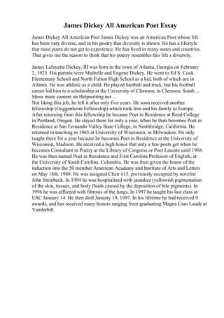 James Dickey All American Poet Essay
James Dickey All American Poet James Dickey was an American Poet whose life
has been very diverse, and in his poetry that diversity is shown. He has a lifestyle
that most poets do not get to experience. He has lived in many states and countries.
That gives me the reason to think that his poetry resembles this life s diversity.
James Lafayette Dickey, III was born in the town of Atlanta, Georgia on February
2, 1923. His parents were Maibelle and Eugene Dickey. He went to Ed S. Cook
Elementary School and North Fulton High School as a kid, both of which are in
Atlanta. He was athletic as a child. He played football and track, but his football
career led him to a scholarship at the University of Clemson, in Clemson, South ...
Show more content on Helpwriting.net ...
Not liking this job, he left it after only five years. He soon received another
fellowship (Guggenheim Fellowship) which took him and his family to Europe.
After returning from this fellowship he became Poet in Residence at Reed College
in Portland, Oregon. He stayed there for only a year, when he then becomes Poet in
Residence at San Fernando Valley State College, in Northbridge, California. He
returned to teaching in 1965 at University of Wisconsin, in Milwaukee. He only
taught there for a year because he becomes Poet in Residence at the University of
Wisconsin, Madison. He received a high honor that only a few poets get when he
becomes Consultant in Poetry at the Library of Congress or Poet Laurate until 1968.
He was then named Poet in Residence and First Carolina Professor of English, at
the University of South Carolina, Columbia. He was then given the honor of the
induction into the 50 member American Academy and Institute of Arts and Letters
on May 18th, 1988. He was assigned Chair #15, previously occupied by novelist
John Steinbeck. In 1994 he was hospitalized with jaundice (yellowish pigmentation
of the skin, tissues, and body fluids caused by the deposition of bile pigments). In
1996 he was afflicted with fibrosis of the lungs. In 1997 he taught his last class at
USC January 14. He then died January 19, 1997. In his lifetime he had received 9
awards, and has received many honors ranging from graduating Magna Cum Laude at
Vanderbilt
 