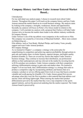 Company History And How Under Armour Entered Market
Based...
I.Introduction
For my individual case analysis paper, I choose to research more about Under
Armour. Throughout this paper I will touch on the company history and how Under
Armour entered the market based on its overall business strategy. My analysis starts
by looking at the company s strengths, weaknesses, threats and opportunities.
Secondly my analysis will focus on Porter s five forces model in relation to the
company. I will conclude my analysis with a proposal that I believe will help Under
Armour strive to become the market share leader in the athletic industry worldwide.
II.Company History
Under Armour is one of the top athletic wear companies in the world next to Nike.
The company was created by a University of Maryland football ... Show more content
on Helpwriting.net ...
Elite athletes, such as Tom Brady, Michael Phelps, and Lindsey Vonn, proudly
support and wear Under Armour products.
III.Company Strategy
As we learned in Chapter 1, a company s strategy is the action plan for
outperforming its competitors and achieving superior profitability through actions to
gain sale and market share via better features, superior designs, and higher quality
products (Gamble 2). There are several key factors that impact Under Armour s
business strategy. They continue to increase their distribution, use professional
athletes as their spokespersons and stay relevant in the market by investing heavily
in R D to produce new products. Under Armour competes with their competitors
utilizing a differentiation strategy to gain sales and market share. We learned in
chapter 5 of our text book, that a differentiation strategy is a strategy that seeks to
produce a competitive edge by incorporating attributes and features that set a
company s product or service offering apart from rivals in ways that buyers consider
valuable and worth paying for (Gamble 112). Under Amour gained first movers
advantage when they were the first to produce a shirt material that kept athletes cool
and dry while still being lightweight. When entering the market their product
differentiation proved to the market that they were a top competitor in the sports
apparel industry, and not the perceived underdog that the market expected. The Under
Armour brand is perceived by
 