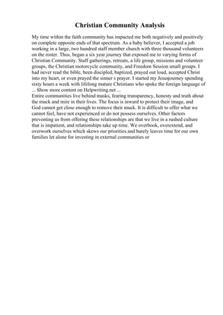 Christian Community Analysis
My time within the faith community has impacted me both negatively and positively
on complete opposite ends of that spectrum. As a baby believer, I accepted a job
working in a large, two hundred staff member church with three thousand volunteers
on the roster. Thus, began a six year journey that exposed me to varying forms of
Christian Community. Staff gatherings, retreats, a life group, missions and volunteer
groups, the Christian motorcycle community, and Freedom Session small groups. I
had never read the bible, been discipled, baptized, prayed out loud, accepted Christ
into my heart, or even prayed the sinner s prayer. I started my Jesusjourney spending
sixty hours a week with lifelong mature Christians who spoke the foreign language of
... Show more content on Helpwriting.net ...
Entire communities live behind masks, fearing transparency, honesty and truth about
the muck and mire in their lives. The focus is inward to protect their image, and
God cannot get close enough to remove their muck. It is difficult to offer what we
cannot feel, have not experienced or do not possess ourselves. Other factors
preventing us from offering these relationships are that we live in a rushed culture
that is impatient, and relationships take up time. We overbook, overextend, and
overwork ourselves which skews our priorities and barely leaves time for our own
families let alone for investing in external communities or
 