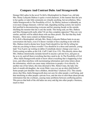 Compare And Contrast Dube And Strangeworth
Strange Old Ladies In the novel To Kill a Mockingbird, by Harper Lee, old lady
Mrs. Henry Lafayette Dubose is quite a weird character, in the manner that she acts
to her quirky or rude little comments on virtually anything, but nevertheless, Miss
Adela Strangeworth in The Possibility of Evil , by Shirley Jackson is debatably an
even more strange character, with her rude, degrading mailing system, her need to
feel justified in deconstructing everyone and her amusing facade on the outside,
shielding the monster that she is one the inside. This being said, are Mrs. Dubose
and Miss Strangeworth really alike? Or are they complete opposites? They are very
similar, and this will be talked about with our three proofs. The fact that they both
threaten... Show more content on Helpwriting.net ...
In To Kill a Mockingbird, old lady Mrs. Henry Lafayette Dubose butts in on any
conversation she hears, even if it doesn t include or have anything to do with her.
Mrs. Dubose tried to dictate how Scout Finch should live her life by telling her
what are you doing in those overalls? You should be in a dress and camisole, young
lady! You ll grow up waiting on tables if somebody doesn t change your ways a
Finch waiting on tables at the O.K. CafГ© hah! (Lee 135). This directly shows that
Mrs. Dubose intentionally includes herself in anyone s private lives, and goes as
far as to try and tell them everything that they need to do. In The Possibility of Evil
, Miss Adela Strangeworth needs to know about everything that is happening in her
town, and often interferes with incriminating information and writes letters about
the information, which can cause many infractions to people s lives directly. In
another one of her letters, this time directed to Mrs. Helen Crane, the lady who
had a 6 month old daughter, she wrote Didn t you ever see an idiot child before?
Some people just shouldn t have children, should they? (Jackson 252). This clearly
shows that Miss Adela Strangeworth does not care for other people s well being, and
that interfering in other people s private lives, and she tries to alert them about private
information that she overhears, causing many problems between conflicting parties.
This proves that both of the old ladies are nosy and dig into other people s business,
much to their
 
