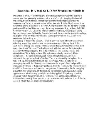 Basketball Is A Way Of Life For Several Individuals It
Basketball is a way of life for several individuals; it actually would be a crime to
assume that this sport only matters to a few sets of people. Keeping this in mind,
the saying, Ball is Life must immediately come to mind since it describes the
seriousness of the sport to those active within its realm. It is the highly competitive
nature that draws individuals to the sport. Competitiveness and the desire to acquire
professional level skill is what brings the young students to Bracy s Basketball Skill
Clinic in Vallejo, CA. Under the tutelage of Brandon Bracy, varying aged young
boys are taught basketball skills, from the basics all the way to fine tuning for college
level play. What I witnessed within this learning environment is a... Show more
content on Helpwriting.net ...
Each group is directed by a coach. The drills can vary from different variations of
dribbling to shooting situation, and even team maneuvers. During these drills,
each player lines up into a single file line, usually facing towards the hoop on their
respective side of the court. The leading coach will then provide the information
necessary for the prospective drill to be performed. This usually consists of a
description of the activity, followed by a demonstration by the coach. Upon
completion of the demonstration, each player attempts the drill, in which
afterwards they go to the back of the line. This is performed by each player for a
total of 5 repetitions before the next drill is provided. While the players are
attempting the drill, the directing coach observes the player s form and provides
immediate feedback. If there is any confusion from the feedback, the coach will stop
the drill at that moment and provided a segmented demonstration for the struggling
player to better understand. In this learning environment it, immediately became
apparent as to what learning principles are being applied. The primary principle
observed within this environment is Feedback . This learning principle allows
individuals to identify discrepancies between what they did and what is needed to be
done, in which they are enabled to make future
 