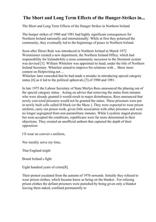 The Short and Long Term Effects of the Hunger-Strikes in...
The Short and Long Term Effects of the Hunger Strikes in Northern Ireland
The hunger strikes of 1980 and 1981 had highly significant consequences for
Northern Ireland nationally and internationally. While at first they polarised the
community, they eventually led to the beginnings of peace in Northern Ireland.
Soon after Direct Rule was introduced in Northern Ireland in March 1972
Westminster created a new department, the Northern Ireland Office, which had
responsibility for Irelandwhile a cross community successor to the Stormont system
was devised [1]. William Whitelaw was appointed its head, under the title of Northern
Ireland Secretary. Whitelaw aimed to improve his relations with ... Show more
content on Helpwriting.net ...
Whitelaw later conceded that he had made a mistake in introducing special category
status [6] as it led to the political upheavals [7] of 1980 and 1981.
In late 1975 the Labour Secretary of State Merlyn Rees announced the phasing out of
the special category status . Acting on advice that removing the status from inmates
who were already granted it would result in major disturbances, Rees announced that
newly convicted prisoners would not be granted the status. These prisoners were put
in newly built cells called H block (or the Maze ). They were expected to wear prison
uniform, carry out prison work, given little association with other prisoners and were
no longer segregated from non paramilitary inmates. While Loyalists staged protests
but soon accepted the conditions, republicans were far more determined in their
objections. They created an unofficial anthem that captured the depth of their
opposition:
I ll wear no convict s uniform,
Nor meekly serve my time,
That England might
Brand Ireland s fight
Eight hundred years of crime[8].
Their protest escalated from the autumn of 1976 onwards. Initially they refused to
wear prison clothes, which became know as being on the blanket . For refusing
prison clothes the defiant prisoners were punished by being given only a blanket
leaving them naked, confined permanently to
 