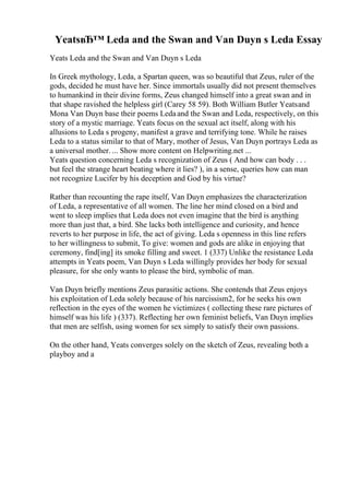 YeatsвЂ™ Leda and the Swan and Van Duyn s Leda Essay
Yeats Leda and the Swan and Van Duyn s Leda
In Greek mythology, Leda, a Spartan queen, was so beautiful that Zeus, ruler of the
gods, decided he must have her. Since immortals usually did not present themselves
to humankind in their divine forms, Zeus changed himself into a great swan and in
that shape ravished the helpless girl (Carey 58 59). Both William Butler Yeatsand
Mona Van Duyn base their poems Ledaand the Swan and Leda, respectively, on this
story of a mystic marriage. Yeats focus on the sexual act itself, along with his
allusions to Leda s progeny, manifest a grave and terrifying tone. While he raises
Leda to a status similar to that of Mary, mother of Jesus, Van Duyn portrays Leda as
a universal mother. ... Show more content on Helpwriting.net ...
Yeats question concerning Leda s recognization of Zeus ( And how can body . . .
but feel the strange heart beating where it lies? ), in a sense, queries how can man
not recognize Lucifer by his deception and God by his virtue?
Rather than recounting the rape itself, Van Duyn emphasizes the characterization
of Leda, a representative of all women. The line her mind closed on a bird and
went to sleep implies that Leda does not even imagine that the bird is anything
more than just that, a bird. She lacks both intelligence and curiosity, and hence
reverts to her purpose in life, the act of giving. Leda s openness in this line refers
to her willingness to submit, To give: women and gods are alike in enjoying that
ceremony, find[ing] its smoke filling and sweet. 1 (337) Unlike the resistance Leda
attempts in Yeats poem, Van Duyn s Leda willingly provides her body for sexual
pleasure, for she only wants to please the bird, symbolic of man.
Van Duyn briefly mentions Zeus parasitic actions. She contends that Zeus enjoys
his exploitation of Leda solely because of his narcissism2, for he seeks his own
reflection in the eyes of the women he victimizes ( collecting these rare pictures of
himself was his life ) (337). Reflecting her own feminist beliefs, Van Duyn implies
that men are selfish, using women for sex simply to satisfy their own passions.
On the other hand, Yeats converges solely on the sketch of Zeus, revealing both a
playboy and a
 