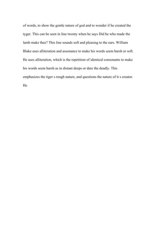 of words, to show the gentle nature of god and to wonder if he created the
tyger. This can be seen in line twenty when he says Did he who made the
lamb make thee? This line sounds soft and pleasing to the ears. William
Blake uses alliteration and assonance to make his words seem harsh or soft.
He uses alliteration, which is the repetition of identical consonants to make
his words seem harsh as in distant deeps or dare the deadly. This
emphasizes the tiger s rough nature, and questions the nature of it s creator.
He
 