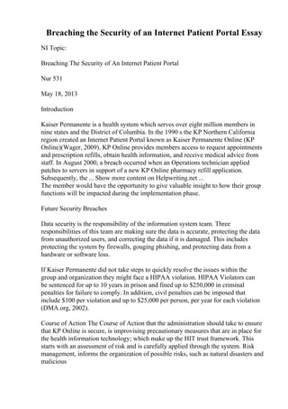 Breaching the Security of an Internet Patient Portal Essay
NI Topic:
Breaching The Security of An Internet Patient Portal
Nur 531
May 18, 2013
Introduction
Kaiser Permanente is a health system which serves over eight million members in
nine states and the District of Columbia. In the 1990 s the KP Northern California
region created an Internet Patient Portal known as Kaiser Permanente Online (KP
Online)(Wager, 2009). KP Online provides members access to request appointments
and prescription refills, obtain health information, and receive medical advice from
staff. In August 2000, a breach occurred when an Operations technician applied
patches to servers in support of a new KP Online pharmacy refill application.
Subsequently, the ... Show more content on Helpwriting.net ...
The member would have the opportunity to give valuable insight to how their group
functions will be impacted during the implementation phase.
Future Security Breaches
Data security is the responsibility of the information system team. Three
responsibilities of this team are making sure the data is accurate, protecting the data
from unauthorized users, and correcting the data if it is damaged. This includes
protecting the system by firewalls, gouging phishing, and protecting data from a
hardware or software loss.
If Kaiser Permanente did not take steps to quickly resolve the issues within the
group and organization they might face a HIPAA violation. HIPAA Violators can
be sentenced for up to 10 years in prison and fined up to $250,000 in criminal
penalties for failure to comply. In addition, civil penalties can be imposed that
include $100 per violation and up to $25,000 per person, per year for each violation
(DMA.org, 2002).
Course of Action The Course of Action that the administration should take to ensure
that KP Online is secure, is improvising precautionary measures that are in place for
the health information technology; which make up the HIT trust framework. This
starts with an assessment of risk and is carefully applied through the system. Risk
management, informs the organization of possible risks, such as natural disasters and
malicious
 