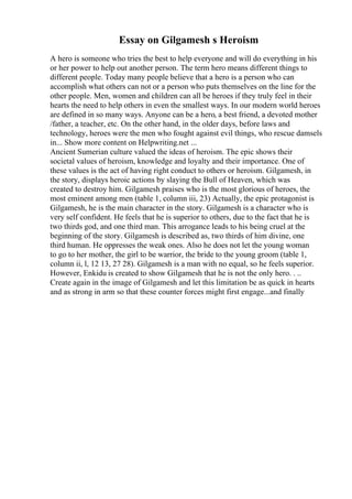 Essay on Gilgamesh s Heroism
A hero is someone who tries the best to help everyone and will do everything in his
or her power to help out another person. The term hero means different things to
different people. Today many people believe that a hero is a person who can
accomplish what others can not or a person who puts themselves on the line for the
other people. Men, women and children can all be heroes if they truly feel in their
hearts the need to help others in even the smallest ways. In our modern world heroes
are defined in so many ways. Anyone can be a hero, a best friend, a devoted mother
/father, a teacher, etc. On the other hand, in the older days, before laws and
technology, heroes were the men who fought against evil things, who rescue damsels
in... Show more content on Helpwriting.net ...
Ancient Sumerian culture valued the ideas of heroism. The epic shows their
societal values of heroism, knowledge and loyalty and their importance. One of
these values is the act of having right conduct to others or heroism. Gilgamesh, in
the story, displays heroic actions by slaying the Bull of Heaven, which was
created to destroy him. Gilgamesh praises who is the most glorious of heroes, the
most eminent among men (table 1, column iii, 23) Actually, the epic protagonist is
Gilgamesh, he is the main character in the story. Gilgamesh is a character who is
very self confident. He feels that he is superior to others, due to the fact that he is
two thirds god, and one third man. This arrogance leads to his being cruel at the
beginning of the story. Gilgamesh is described as, two thirds of him divine, one
third human. He oppresses the weak ones. Also he does not let the young woman
to go to her mother, the girl to be warrior, the bride to the young groom (table 1,
column ii, l, 12 13, 27 28). Gilgamesh is a man with no equal, so he feels superior.
However, Enkidu is created to show Gilgamesh that he is not the only hero. . ..
Create again in the image of Gilgamesh and let this limitation be as quick in hearts
and as strong in arm so that these counter forces might first engage...and finally
 