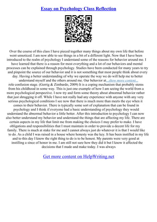 Essay on Psychology Class Reflection
Over the course of this class I have pieced together many things about my own life that before
went unnoticed. I am now able to see things in a bit of a different light. Now that I have been
introduced to the realm of psychology I understand some of the reasons for behavior around me. I
have learned that there is a reason for most everything and a lot of our behaviors and mental
processes can be explained through psychology. Studies have been conducted for many years to try
and pinpoint the source of our behavior and it is not something that most people think about every
day. Having a better understanding of why we operate the way we do will help me to better
understand myself and the others around me. Our behavior at...show more content...
role confusion stage. (Gerrig & Zimbardo, 2009) It is a coping mechanism that probably stems
from his childhood in some way. This is just one example of how I am seeing the world from a
more psychological perspective. I now try and form some theory about abnormal behavior rather
that just shrugging it off. While I have not really had any experience with anyone with any very
serious psychological conditions I see now that there is much more than meets the eye when it
comes to their behavior. There is typically some sort of explanation that can be found in
psychology and I think if everyone had a basic understanding of psychology they would
understand the abnormal behavior a little better. After this introduction to psychology I can now
also better understand my behavior and understand the things that are affecting my life. There are
certain aspects in my life that limit me from making the choices I may prefer to make. I have
obligations and responsibilities that I must maintain in order to provide a decent life for my
family. There is much at stake for me and I cannot always just do whatever it is that I would like
to do. As a child I was raised in a house where honesty was the key. It has been instilled in my life
and to this day I know the right thing to do is to be honest. My parents were very good at
instilling a since of honor in me. I am still not sure how they did it but I know it affected the
decisions that I made and make today. I was always
Get more content on HelpWriting.net
 