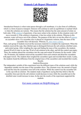 Osmosis Lab Report Discussion
Introduction Osmosis is when water passes through a cell membrane, it is also form of a diffusion,
which is a form of passive transport. Osmosis will continue to until an equilibrium is reached which
is when the solutions are isotonic. This means that the solution has the same amount of solute on
both sides. If the solution is hypertonic, it has more solute in the solution. In this situation water will
move towards it. if the solution is hypotonic, it has less solute in the solution. Whereas in this
situation, water will move out of the solution. The purpose of this lab is to test the effect of osmosis
on cucumber slices. If a cucumber slice is placed in a hypertonic solution, then the mass of the
cucumber slice will decrease. Whereas, if...show more content...
Then, each group of students received the necessary materials to complete the experiment. When the
students received the cups, they labeled cups to distinguish between the salt solution, distilled water,
and control group. After weighing the cups and finding the mass of the cucumbers, the students
poured 50 ml of water in one cup, 50 ml of salt solution in the other, and left the control cup empty.
Then, the students placed the cucumbers into the cups and waited 30 minutes for the results. After
the 30 minutes, the students removed the cucumbers from each solution and dried the cucumbers
with paper towels. The students then weighed the cucumbers again and recorded their results. Lastly,
the students found the difference from the original mass of the cucumbers and recorded their results.
Results
Analysis/Discussion
The independent variable of this experiment were the different types of the solutions used, while the
dependent variable was the mass of the cucumber slices. The constants were, the amount of liquid
used and the time the cucumbers were left in the solution. While the control was the cucumber left
in the cup with no solution. The students made a hypothesis saying that they believe that the
cucumber slices put into the salt solution would decrease in mass while the cucumber put in the
distilled water would increase in mass. In the end, the results of the experiment supported the
students
Get more content on HelpWriting.net
 