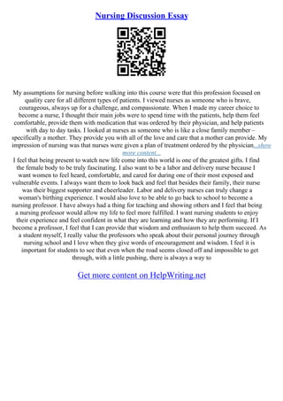 Nursing Discussion Essay
My assumptions for nursing before walking into this course were that this profession focused on
quality care for all different types of patients. I viewed nurses as someone who is brave,
courageous, always up for a challenge, and compassionate. When I made my career choice to
become a nurse, I thought their main jobs were to spend time with the patients, help them feel
comfortable, provide them with medication that was ordered by their physician, and help patients
with day to day tasks. I looked at nurses as someone who is like a close family member –
specifically a mother. They provide you with all of the love and care that a mother can provide. My
impression of nursing was that nurses were given a plan of treatment ordered by the physician...show
more content...
I feel that being present to watch new life come into this world is one of the greatest gifts. I find
the female body to be truly fascinating. I also want to be a labor and delivery nurse because I
want women to feel heard, comfortable, and cared for during one of their most exposed and
vulnerable events. I always want them to look back and feel that besides their family, their nurse
was their biggest supporter and cheerleader. Labor and delivery nurses can truly change a
woman's birthing experience. I would also love to be able to go back to school to become a
nursing professor. I have always had a thing for teaching and showing others and I feel that being
a nursing professor would allow my life to feel more fulfilled. I want nursing students to enjoy
their experience and feel confident in what they are learning and how they are performing. If I
become a professor, I feel that I can provide that wisdom and enthusiasm to help them succeed. As
a student myself, I really value the professors who speak about their personal journey through
nursing school and I love when they give words of encouragement and wisdom. I feel it is
important for students to see that even when the road seems closed off and impossible to get
through, with a little pushing, there is always a way to
Get more content on HelpWriting.net
 