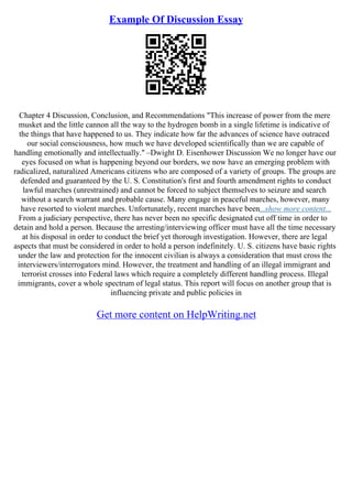 Example Of Discussion Essay
Chapter 4 Discussion, Conclusion, and Recommendations "This increase of power from the mere
musket and the little cannon all the way to the hydrogen bomb in a single lifetime is indicative of
the things that have happened to us. They indicate how far the advances of science have outraced
our social consciousness, how much we have developed scientifically than we are capable of
handling emotionally and intellectually." –Dwight D. Eisenhower Discussion We no longer have our
eyes focused on what is happening beyond our borders, we now have an emerging problem with
radicalized, naturalized Americans citizens who are composed of a variety of groups. The groups are
defended and guaranteed by the U. S. Constitution's first and fourth amendment rights to conduct
lawful marches (unrestrained) and cannot be forced to subject themselves to seizure and search
without a search warrant and probable cause. Many engage in peaceful marches, however, many
have resorted to violent marches. Unfortunately, recent marches have been...show more content...
From a judiciary perspective, there has never been no specific designated cut off time in order to
detain and hold a person. Because the arresting/interviewing officer must have all the time necessary
at his disposal in order to conduct the brief yet thorough investigation. However, there are legal
aspects that must be considered in order to hold a person indefinitely. U. S. citizens have basic rights
under the law and protection for the innocent civilian is always a consideration that must cross the
interviewers/interrogators mind. However, the treatment and handling of an illegal immigrant and
terrorist crosses into Federal laws which require a completely different handling process. Illegal
immigrants, cover a whole spectrum of legal status. This report will focus on another group that is
influencing private and public policies in
Get more content on HelpWriting.net
 