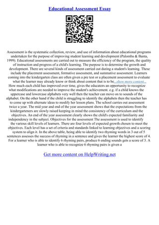 Educational Assessment Essay
Assessment is the systematic collection, review, and use of information about educational programs
undertaken for the purpose of improving student learning and development (Palomba & Banta,
1999). Educational assessments are carried out to measure the efficiency of the program, the quality
of instruction and progress of a child's learning. The purpose is to determine the growth and
development. There are several kinds of assessment carried out during a student's learning. These
include the placement assessment, formative assessment, and summative assessment. Learners
coming into the kindergarten class are often given a pre test or a placement assessment to evaluate
what the learner may already know or think about content that is to be...show more content...
How much each child has improved over time, gives the educators an opportunity to recognize
what modifications are needed to improve the student's achievement. e.g. if a child knows the
uppercase and lowercase alphabets very well then the teacher can move on to sounds of the
alphabet. On the other hand if the child is struggling to identify the alphabets then the teacher has
to come up with alternate ideas to modify her lesson plans. The school carries out assessment
twice a year. The mid year and end of the year assessment shows that the expectations from the
kindergarteners are slowly raised keeping in mind the consistency of the curriculum and the
objectives. An end of the year assessment clearly shows the child's expected familiarity and
independency in the subject. Objectives for the assessment The assessment is used to identify
the various skill levels of learners. There are four levels of expected growth chosen to meet the
objectives. Each level has a set of criteria and standards linked to learning objectives and a scoring
system to align it. In the above table, being able to identify two rhyming words in 3 out of 5
sentences assesses the success of rhyming in a sentence and gives the learner the highest score of 4.
For a learner who is able to identify 6 rhyming pairs, produce 6 ending sounds gets a score of 3. A
learner who is able to recognize 6 rhyming pairs is given a
Get more content on HelpWriting.net
 