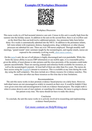 Examples Of Workplace Discussion
Workplace Discussion
This nurse works in a 65 bed neonatal intensive care unit. Census in this unit is usually high from the
summer into the holiday season. In addition to the unit on the second floor, there is an overflow unit
on the third floor that can hold twelve additional patients. Any premature baby born before
thirty–five weeks is automatically admitted into the NICU. In addition to the premature infants,
full–term infants with respiratory distress, hypoglycemia, drug–withdrawal, or other disease
processes are admitted for care. There are over 140 nurses employed. Through monthly staff
meetings, "grand rounds" mini–seminars taught by the neonatologists, and regular emails, nurses are
exposed to the constantly evolving world...show more content...
Resources
On this nurse's unit, the use of cell phones is highly discouraged and even punishable. While this
limits the nurses ability to access EBP information or use mobile apps, it is a reasonable policy
given the ability of most phones to take pictures and the close proximity of the neonates could make
parents uncomfortable. There are nursing journals and reference books available for resources, as
well as the neonatologist's journals. At least half of them are older than five years. The nurses do
have access using the hospital's intranet to resources. This is available at any time during the work
day using the staff computers. This does include an e–library resource for evidence searches. This
nurse does not often use these resources as this time due to time limitations.
Recommendations
The unit this nurse works in does promote evidence–based practice on a daily basis. However,
individual nurses are not encouraged as widely to research on their own. It would be helpful if they
were given extra time and encouragement to work on evidence–based projects. The simple truth is
when it comes down to care of one's patient, or searching for evidence, the nurse is going to choose
her patient every time. The nurse should not have to make this choice.
Conclusion
To conclude, the unit this nurse works in is actively involved in researching and implementing
evidence–based practice.
Get more content on HelpWriting.net
 
