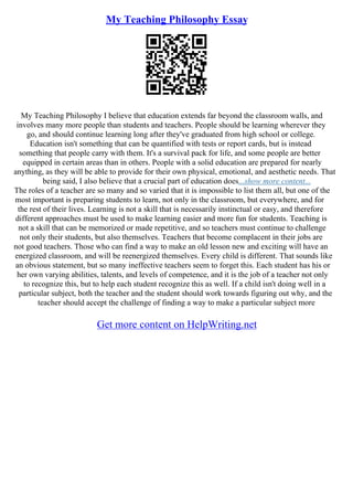 My Teaching Philosophy Essay
My Teaching Philosophy I believe that education extends far beyond the classroom walls, and
involves many more people than students and teachers. People should be learning wherever they
go, and should continue learning long after they've graduated from high school or college.
Education isn't something that can be quantified with tests or report cards, but is instead
something that people carry with them. It's a survival pack for life, and some people are better
equipped in certain areas than in others. People with a solid education are prepared for nearly
anything, as they will be able to provide for their own physical, emotional, and aesthetic needs. That
being said, I also believe that a crucial part of education does...show more content...
The roles of a teacher are so many and so varied that it is impossible to list them all, but one of the
most important is preparing students to learn, not only in the classroom, but everywhere, and for
the rest of their lives. Learning is not a skill that is necessarily instinctual or easy, and therefore
different approaches must be used to make learning easier and more fun for students. Teaching is
not a skill that can be memorized or made repetitive, and so teachers must continue to challenge
not only their students, but also themselves. Teachers that become complacent in their jobs are
not good teachers. Those who can find a way to make an old lesson new and exciting will have an
energized classroom, and will be reenergized themselves. Every child is different. That sounds like
an obvious statement, but so many ineffective teachers seem to forget this. Each student has his or
her own varying abilities, talents, and levels of competence, and it is the job of a teacher not only
to recognize this, but to help each student recognize this as well. If a child isn't doing well in a
particular subject, both the teacher and the student should work towards figuring out why, and the
teacher should accept the challenge of finding a way to make a particular subject more
Get more content on HelpWriting.net
 