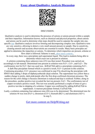 Essay about Qualitative Analysis Discussion
DISCUSSION:
Qualitative analysis is used to determine the presence of cations or anions present within a sample
and their impurities. Information known, such as chemical and physical properties, about cations
and anions can be used to determine what steps should be used to separate the sample into one,
specific ion. Qualitative analysis involves forming and decomposing complex ions. Qualitative tests
are very sensitive, allowing to detect a very small amount present in sample. Due to sensitivity,
cleaning utensils and accurate observations are essential to results. Many basic principles are
applied to determine the impurities or cations. To determine which impurities are present, scheme or
flow chart is followed. Scheme is used...show more content...
In every step, there was a precipitate and supernatant liquid. This lead to students being able to
determine which exact ion is present in solution.
A solution containing three unknown ions (#3) was then tested. Procedure was carried out
accordingly to lab manual. Determined ions present in solution were Fe3+, Cr3+, and Cu2+. The
confirmatory test for Fe3+ that was used was , K4Fe(CN)6 add to a precipitate containing Fe3+.
A dark blue precipitate formed which is a positive result, Fe3+ is present in this solution.
Continuing procedure, Cr3+ presence was confirmed in step 9 by dissolving the precipitate with
HNO3 then adding 5 drops of diphenycarbazide (dcp) solution. The supernatant was yellow then a
sudden change to pretty, dark pink/purple after the first drop confirmed chromium presence. The
reason for the color change is because chromium is reduced and dcp is oxidized. Further, along in
the procedure, another positive test revealed the last ion present, Cu2+. The confirmatory test of
copper revealed a positive result. This test was actually performed a couple of times to get a
positive test due to skipping of a solution. Copper was confirmed by adding K4Fe(CN)6 to
supernatant. A maroon precipitate formed, Cu2Fe(CN)6.
Lastly, a solution containing four unknown ions (#6) was to be determined. The determined ions for
solution #6 was iron (Fe3+), chromium (Cr3+), bismuth (Bi2+), and aluminum (Al3+).
In step 5,
Get more content on HelpWriting.net
 
