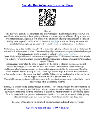 Sample: How to Write a Discussion Essay
Abstract
This essay will examine the advantages and disadvantages of disciplining children. Firstly, it will
consider the disadvantages of disciplining children in terms of injuries, children taking revenge and
broken relationships. Equally, it will consider the advantages of disciplining children in terms of
having more respectful children, appreciation and learning life lessons. Finally, the essay will
conclude that disciplining children will eventually lead to a better society in the future.
Children can be quite a handful to deal with at times. Disciplining children, no matter what methods
are used, will always come to mind. The concerning subject are the advantages and the disadvantages
that may concern people who are in authority...show more content...
Next, disciplining children will teach them about appreciation. Children may learn to value what is
given to them. For example, it can be assumed that consequences will arise when parents' instructions
are not followed.
Consequences work when the child is trying to get the parent 's attention by misbehaving and
when children fight, dawdle, and fail to do their chores. Consequences can be used to get
children to school on time, to meals on time, and to take responsibility for homework. The child
learns that if he doesn 't pick up his toys, he can 't go out and play; if he doesn 't wash his hands
before meals, he won 't be served any food; and if he fights with his brother while in the car, the car
will be stopped until calm resumes. (Telep 2009, N.P.)
Thus, children appreciating valuable things and understanding the consequences of misbehaviour is
an advantage when disciplining children.
Finally, life lessons can be learned through discipline. These life lessons can possibly determine the
child's future. For example, disciplining a child to complete school work before engaging in leisure
activities will teach the child the importance of education. Another example is disciplining a child
for being very careless, to prevent serious future injuries. Therefore, an advantage of disciplining
children is that children may learn very important life lessons through discipline.
The issues of disciplining children both have advantages and disadvantages. Though
Get more content on HelpWriting.net
 