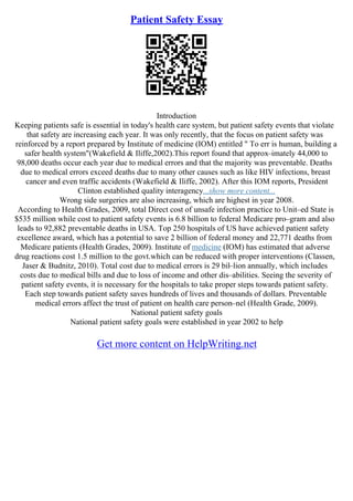 Patient Safety Essay
Introduction
Keeping patients safe is essential in today's health care system, but patient safety events that violate
that safety are increasing each year. It was only recently, that the focus on patient safety was
reinforced by a report prepared by Institute of medicine (IOM) entitled " To err is human, building a
safer health system"(Wakefield & Iliffe,2002).This report found that approx–imately 44,000 to
98,000 deaths occur each year due to medical errors and that the majority was preventable. Deaths
due to medical errors exceed deaths due to many other causes such as like HIV infections, breast
cancer and even traffic accidents (Wakefield & Iliffe, 2002). After this IOM reports, President
Clinton established quality interagency...show more content...
Wrong side surgeries are also increasing, which are highest in year 2008.
According to Health Grades, 2009, total Direct cost of unsafe infection practice to Unit–ed State is
$535 million while cost to patient safety events is 6.8 billion to federal Medicare pro–gram and also
leads to 92,882 preventable deaths in USA. Top 250 hospitals of US have achieved patient safety
excellence award, which has a potential to save 2 billion of federal money and 22,771 deaths from
Medicare patients (Health Grades, 2009). Institute of medicine (IOM) has estimated that adverse
drug reactions cost 1.5 million to the govt.which can be reduced with proper interventions (Classen,
Jaser & Budnitz, 2010). Total cost due to medical errors is 29 bil–lion annually, which includes
costs due to medical bills and due to loss of income and other dis–abilities. Seeing the severity of
patient safety events, it is necessary for the hospitals to take proper steps towards patient safety.
Each step towards patient safety saves hundreds of lives and thousands of dollars. Preventable
medical errors affect the trust of patient on health care person–nel (Health Grade, 2009).
National patient safety goals
National patient safety goals were established in year 2002 to help
Get more content on HelpWriting.net
 