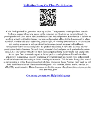 Reflective Essay On Class Participation
Class Participation First, you must show up to class. Then you need to ask questions, provide
feedback, suggest ideas, help a peer on the computer, etc. Students are expected to actively
participate in each class and in Blackboard discussions and assignments. Participation is defined as
working actively within the class or your assigned group(s), adding to the discussion of in–class
activities, whether role–plays debriefing, case analysis, or learning opportunities in the classroom,
and posting responses to and questions for discussion threads assigned in Blackboard.
Participation will be included as part of the grade in this course. You will be assessed on your
participation in the classroom (beyond simply attended class) and your participation in discussion
threads. So, you will have to actively be in class and participating each week to earn your points.
Active input from students in regard to their experience and opinions will enrich the class
experience. In addition, a student's interactive involvement in all discussion posts and assigned
activities is important for creating a shared learning environment. This includes during class as well
as participating in online discussions outside of class. Discussion Board Postings Each week we will
have an online discussion of the material assigned – text chapters, videos, audios, articles, etc.
вЂђвЂђby your instructor. These discussions are for the purpose of exploring the assignments, the
ideas presented, your
Get more content on HelpWriting.net
 