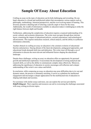 Sample Of Essay About Education
Crafting an essay on the topic of education can be both challenging and rewarding. On one
hand, education is a broad and multifaceted subject that encompasses various aspects such as
philosophy, methodology, historical perspectives, and the ever-evolving nature of learning. This
diversity presents a daunting task of selecting a specific angle or focus for the essay.
Additionally, the wealth of information available on education makes it challenging to strike the
right balance between depth and breadth.
Furthermore, addressing the complexities of education requires a nuanced understanding of its
social, cultural, and economic dimensions. The writer must navigate through these intricate
layers, examining the impact of educational policies, societal expectations, and technological
advancements. This requires meticulous research, critical analysis, and the ability to synthesize
information coherently.
Another obstacle in crafting an essay on education is the constant evolution of educational
theories and practices. Staying abreast of the latest developments, pedagogical approaches, and
educational trends demands both time and dedication. The writer must sift through a sea of
information to discern the most relevant and influential factors shaping the educational
landscape.
Despite these challenges, writing an essay on education offers an opportunity for personal
growth and intellectual exploration. It necessitates the development of strong analytical and
research skills, as well as the ability to communicate complex ideas effectively. Moreover,
addressing the significance of education in society encourages self-reflection and a deeper
understanding of the writer's own values and beliefs.
In conclusion, while composing an essay on education may pose difficulties due to its vast and
dynamic nature, the process is ultimately enriching. It serves as a platform for intellectual
engagement and encourages a deeper appreciation for the multifaceted role of education in
shaping individuals and societies.
For assistance with similar essays and more, one can explore the services provided by
HelpWriting.net. Their expertise and resources can aid in overcoming the challenges associated
with essay writing on diverse topics.
 