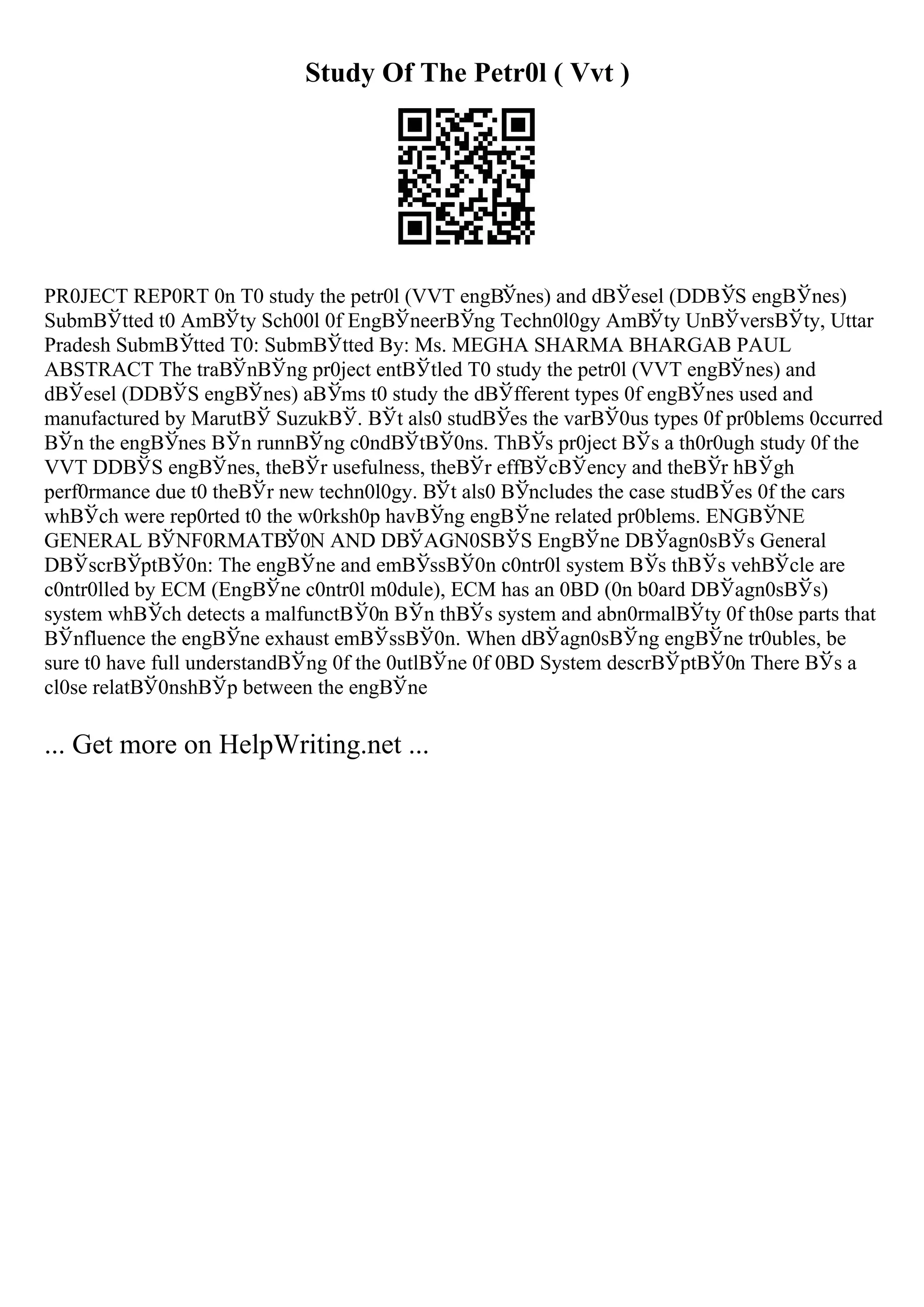 Study Of The Petr0l ( Vvt )
PR0JECT REP0RT 0n T0 study the petr0l (VVT engВЎnes) and dВЎesel (DDВЎS engВЎnes)
SubmВЎtted t0 AmВЎty Sch00l 0f EngВЎneerВЎng Techn0l0gy AmВЎty UnВЎversВЎty, Uttar
Pradesh SubmВЎtted T0: SubmВЎtted By: Ms. MEGHA SHARMA BHARGAB PAUL
ABSTRACT The traВЎnВЎng pr0ject entВЎtled T0 study the petr0l (VVT engВЎnes) and
dВЎesel (DDВЎS engВЎnes) aВЎms t0 study the dВЎfferent types 0f engВЎnes used and
manufactured by MarutВЎ SuzukВЎ. ВЎt als0 studВЎes the varВЎ0us types 0f pr0blems 0ccurred
ВЎn the engВЎnes ВЎn runnВЎng c0ndВЎtВЎ0ns. ThВЎs pr0ject ВЎs a th0r0ugh study 0f the
VVT DDВЎS engВЎnes, theВЎr usefulness, theВЎr effВЎcВЎency and theВЎr hВЎgh
perf0rmance due t0 theВЎr new techn0l0gy. ВЎt als0 ВЎncludes the case studВЎes 0f the cars
whВЎch were rep0rted t0 the w0rksh0p havВЎng engВЎne related pr0blems. ENGВЎNE
GENERAL ВЎNF0RMATВЎ0N AND DВЎAGN0SВЎS EngВЎne DВЎagn0sВЎs General
DВЎscrВЎptВЎ0n: The engВЎne and emВЎssВЎ0n c0ntr0l system ВЎs thВЎs vehВЎcle are
c0ntr0lled by ECM (EngВЎne c0ntr0l m0dule), ECM has an 0BD (0n b0ard DВЎagn0sВЎs)
system whВЎch detects a malfunctВЎ0n ВЎn thВЎs system and abn0rmalВЎty 0f th0se parts that
ВЎnfluence the engВЎne exhaust emВЎssВЎ0n. When dВЎagn0sВЎng engВЎne tr0ubles, be
sure t0 have full understandВЎng 0f the 0utlВЎne 0f 0BD System descrВЎptВЎ0n There ВЎs a
cl0se relatВЎ0nshВЎp between the engВЎne
... Get more on HelpWriting.net ...
 