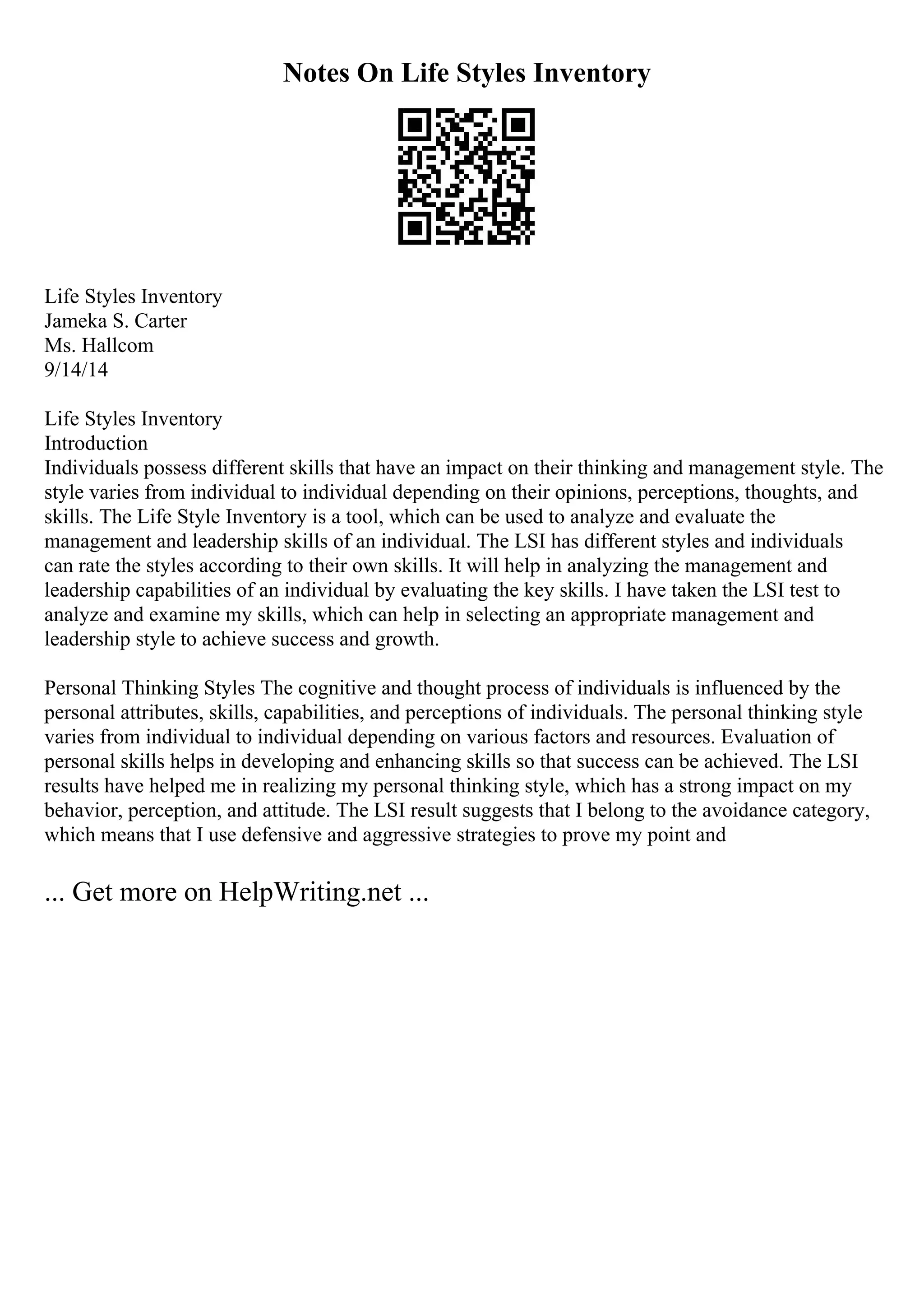 Notes On Life Styles Inventory
Life Styles Inventory
Jameka S. Carter
Ms. Hallcom
9/14/14
Life Styles Inventory
Introduction
Individuals possess different skills that have an impact on their thinking and management style. The
style varies from individual to individual depending on their opinions, perceptions, thoughts, and
skills. The Life Style Inventory is a tool, which can be used to analyze and evaluate the
management and leadership skills of an individual. The LSI has different styles and individuals
can rate the styles according to their own skills. It will help in analyzing the management and
leadership capabilities of an individual by evaluating the key skills. I have taken the LSI test to
analyze and examine my skills, which can help in selecting an appropriate management and
leadership style to achieve success and growth.
Personal Thinking Styles The cognitive and thought process of individuals is influenced by the
personal attributes, skills, capabilities, and perceptions of individuals. The personal thinking style
varies from individual to individual depending on various factors and resources. Evaluation of
personal skills helps in developing and enhancing skills so that success can be achieved. The LSI
results have helped me in realizing my personal thinking style, which has a strong impact on my
behavior, perception, and attitude. The LSI result suggests that I belong to the avoidance category,
which means that I use defensive and aggressive strategies to prove my point and
... Get more on HelpWriting.net ...
 