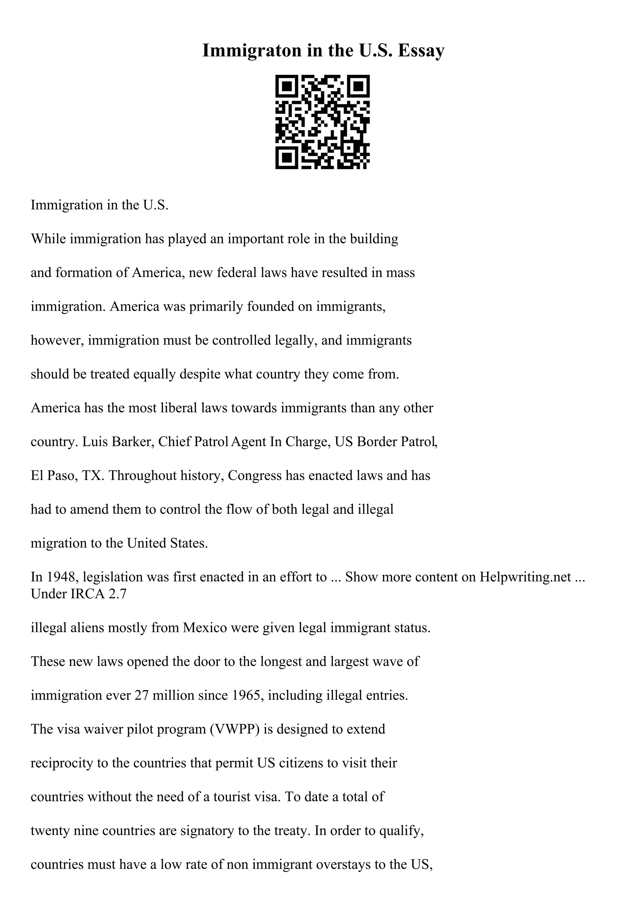 Immigraton in the U.S. Essay
Immigration in the U.S.
While immigration has played an important role in the building
and formation of America, new federal laws have resulted in mass
immigration. America was primarily founded on immigrants,
however, immigration must be controlled legally, and immigrants
should be treated equally despite what country they come from.
America has the most liberal laws towards immigrants than any other
country. Luis Barker, Chief PatrolAgent In Charge, US Border Patrol,
El Paso, TX. Throughout history, Congress has enacted laws and has
had to amend them to control the flow of both legal and illegal
migration to the United States.
In 1948, legislation was first enacted in an effort to ... Show more content on Helpwriting.net ...
Under IRCA 2.7
illegal aliens mostly from Mexico were given legal immigrant status.
These new laws opened the door to the longest and largest wave of
immigration ever 27 million since 1965, including illegal entries.
The visa waiver pilot program (VWPP) is designed to extend
reciprocity to the countries that permit US citizens to visit their
countries without the need of a tourist visa. To date a total of
twenty nine countries are signatory to the treaty. In order to qualify,
countries must have a low rate of non immigrant overstays to the US,
 