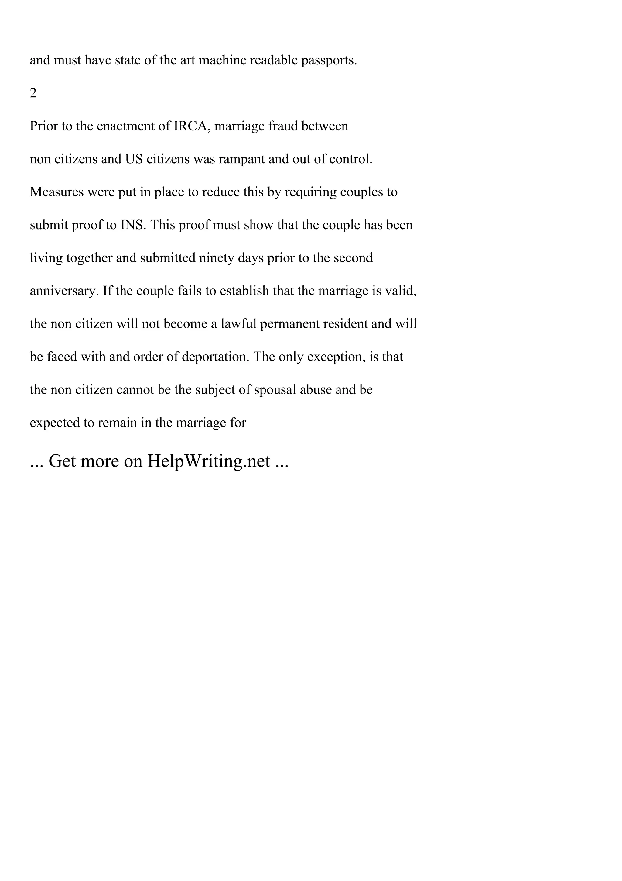 and must have state of the art machine readable passports.
2
Prior to the enactment of IRCA, marriage fraud between
non citizens and US citizens was rampant and out of control.
Measures were put in place to reduce this by requiring couples to
submit proof to INS. This proof must show that the couple has been
living together and submitted ninety days prior to the second
anniversary. If the couple fails to establish that the marriage is valid,
the non citizen will not become a lawful permanent resident and will
be faced with and order of deportation. The only exception, is that
the non citizen cannot be the subject of spousal abuse and be
expected to remain in the marriage for
... Get more on HelpWriting.net ...
 