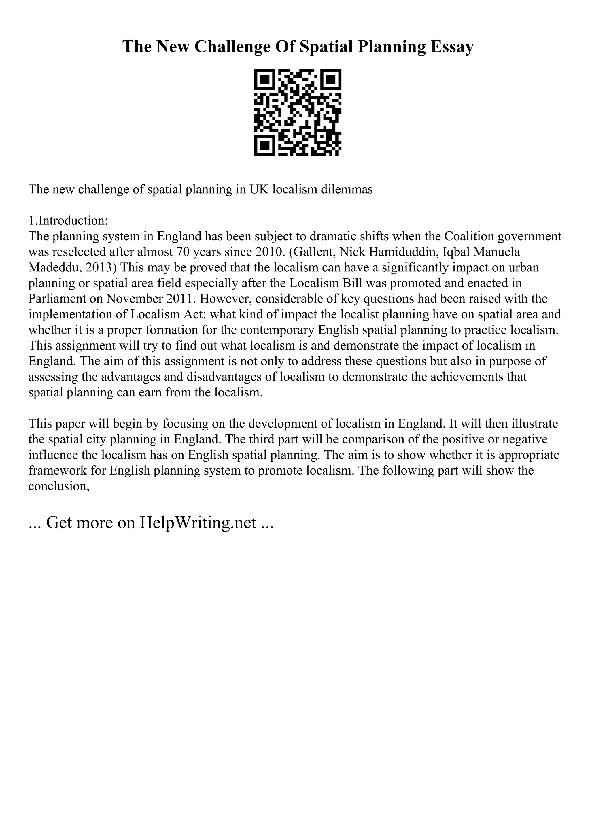 The New Challenge Of Spatial Planning Essay
The new challenge of spatial planning in UK localism dilemmas
1.Introduction:
The planning system in England has been subject to dramatic shifts when the Coalition government
was reselected after almost 70 years since 2010. (Gallent, Nick Hamiduddin, Iqbal Manuela
Madeddu, 2013) This may be proved that the localism can have a significantly impact on urban
planning or spatial area field especially after the Localism Bill was promoted and enacted in
Parliament on November 2011. However, considerable of key questions had been raised with the
implementation of Localism Act: what kind of impact the localist planning have on spatial area and
whether it is a proper formation for the contemporary English spatial planning to practice localism.
This assignment will try to find out what localism is and demonstrate the impact of localism in
England. The aim of this assignment is not only to address these questions but also in purpose of
assessing the advantages and disadvantages of localism to demonstrate the achievements that
spatial planning can earn from the localism.
This paper will begin by focusing on the development of localism in England. It will then illustrate
the spatial city planning in England. The third part will be comparison of the positive or negative
influence the localism has on English spatial planning. The aim is to show whether it is appropriate
framework for English planning system to promote localism. The following part will show the
conclusion,
... Get more on HelpWriting.net ...
 