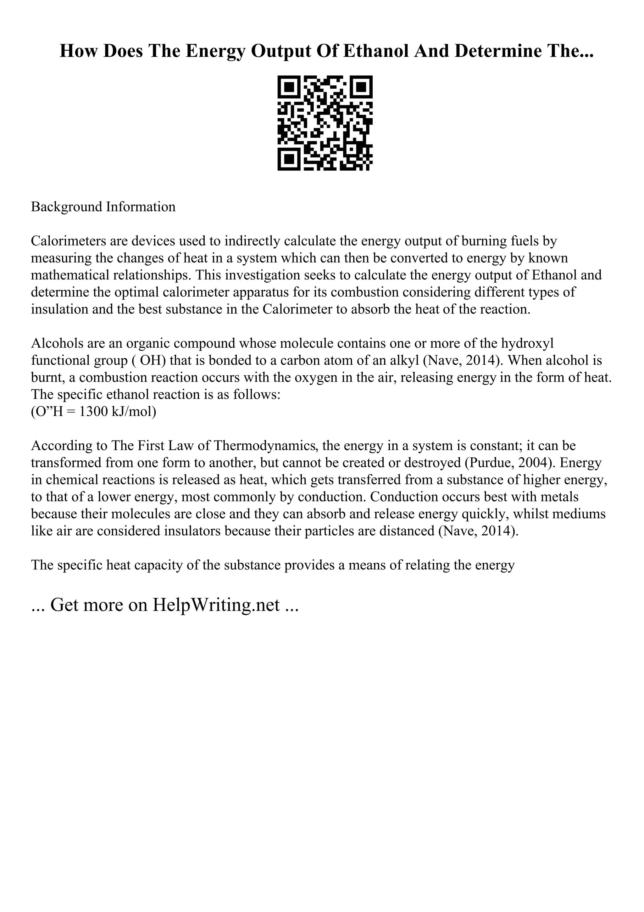 How Does The Energy Output Of Ethanol And Determine The...
Background Information
Calorimeters are devices used to indirectly calculate the energy output of burning fuels by
measuring the changes of heat in a system which can then be converted to energy by known
mathematical relationships. This investigation seeks to calculate the energy output of Ethanol and
determine the optimal calorimeter apparatus for its combustion considering different types of
insulation and the best substance in the Calorimeter to absorb the heat of the reaction.
Alcohols are an organic compound whose molecule contains one or more of the hydroxyl
functional group ( OH) that is bonded to a carbon atom of an alkyl (Nave, 2014). When alcohol is
burnt, a combustion reaction occurs with the oxygen in the air, releasing energy in the form of heat.
The specific ethanol reaction is as follows:
(О”H = 1300 kJ/mol)
According to The First Law of Thermodynamics, the energy in a system is constant; it can be
transformed from one form to another, but cannot be created or destroyed (Purdue, 2004). Energy
in chemical reactions is released as heat, which gets transferred from a substance of higher energy,
to that of a lower energy, most commonly by conduction. Conduction occurs best with metals
because their molecules are close and they can absorb and release energy quickly, whilst mediums
like air are considered insulators because their particles are distanced (Nave, 2014).
The specific heat capacity of the substance provides a means of relating the energy
... Get more on HelpWriting.net ...
 