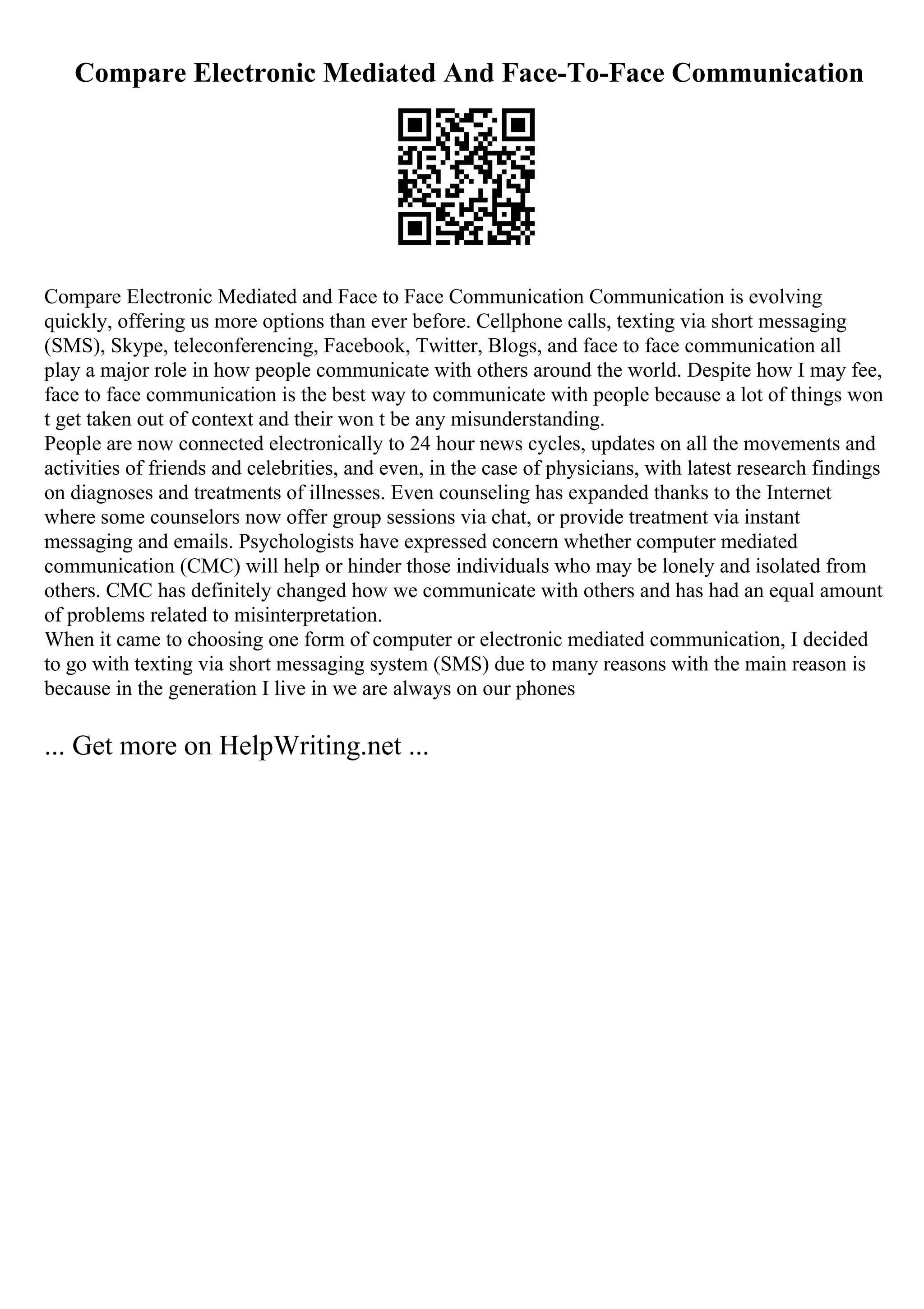 Compare Electronic Mediated And Face-To-Face Communication
Compare Electronic Mediated and Face to Face Communication Communication is evolving
quickly, offering us more options than ever before. Cellphone calls, texting via short messaging
(SMS), Skype, teleconferencing, Facebook, Twitter, Blogs, and face to face communication all
play a major role in how people communicate with others around the world. Despite how I may fee,
face to face communication is the best way to communicate with people because a lot of things won
t get taken out of context and their won t be any misunderstanding.
People are now connected electronically to 24 hour news cycles, updates on all the movements and
activities of friends and celebrities, and even, in the case of physicians, with latest research findings
on diagnoses and treatments of illnesses. Even counseling has expanded thanks to the Internet
where some counselors now offer group sessions via chat, or provide treatment via instant
messaging and emails. Psychologists have expressed concern whether computer mediated
communication (CMC) will help or hinder those individuals who may be lonely and isolated from
others. CMC has definitely changed how we communicate with others and has had an equal amount
of problems related to misinterpretation.
When it came to choosing one form of computer or electronic mediated communication, I decided
to go with texting via short messaging system (SMS) due to many reasons with the main reason is
because in the generation I live in we are always on our phones
... Get more on HelpWriting.net ...
 