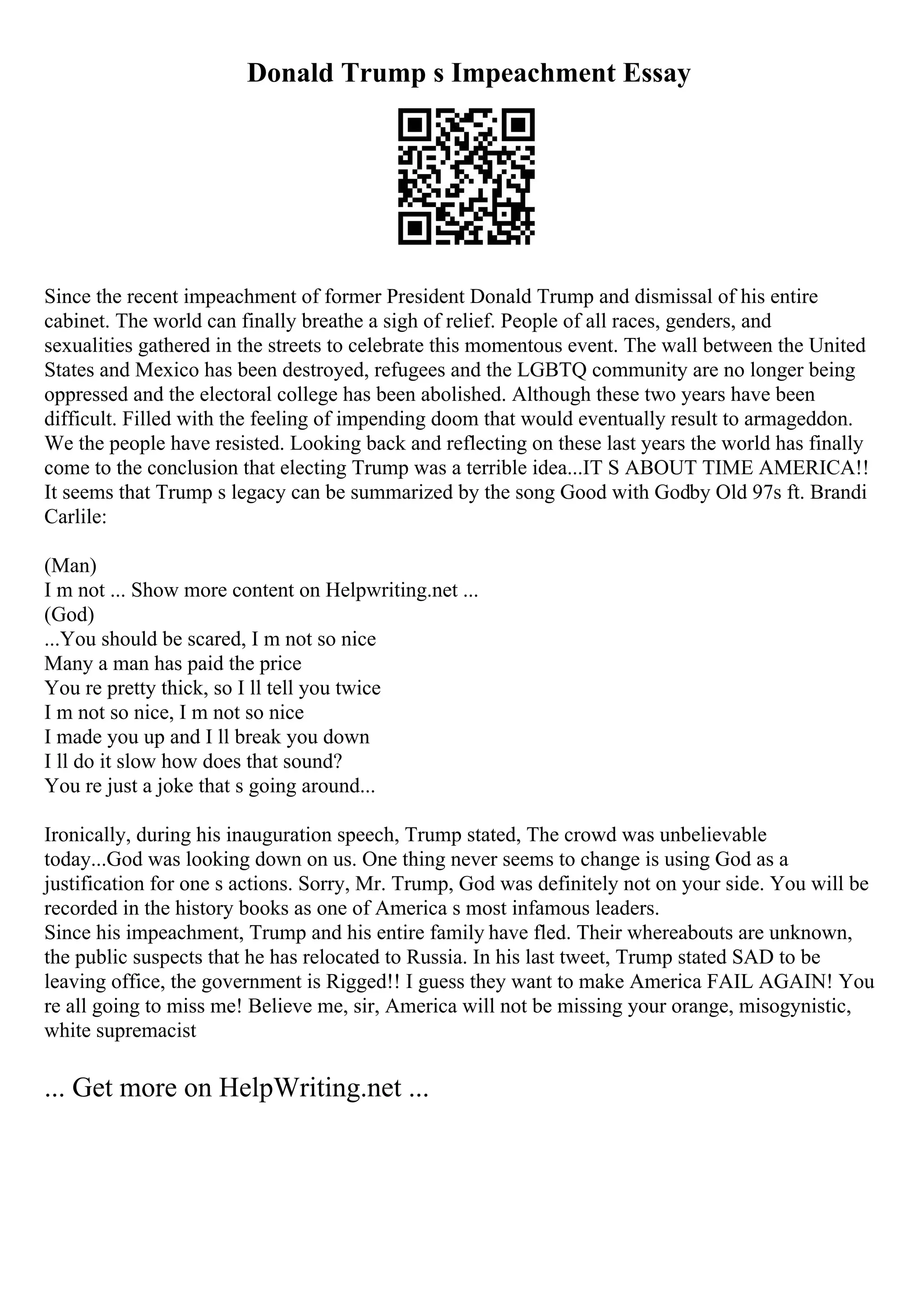 Donald Trump s Impeachment Essay
Since the recent impeachment of former President Donald Trump and dismissal of his entire
cabinet. The world can finally breathe a sigh of relief. People of all races, genders, and
sexualities gathered in the streets to celebrate this momentous event. The wall between the United
States and Mexico has been destroyed, refugees and the LGBTQ community are no longer being
oppressed and the electoral college has been abolished. Although these two years have been
difficult. Filled with the feeling of impending doom that would eventually result to armageddon.
We the people have resisted. Looking back and reflecting on these last years the world has finally
come to the conclusion that electing Trump was a terrible idea...IT S ABOUT TIME AMERICA!!
It seems that Trump s legacy can be summarized by the song Good with Godby Old 97s ft. Brandi
Carlile:
(Man)
I m not ... Show more content on Helpwriting.net ...
(God)
...You should be scared, I m not so nice
Many a man has paid the price
You re pretty thick, so I ll tell you twice
I m not so nice, I m not so nice
I made you up and I ll break you down
I ll do it slow how does that sound?
You re just a joke that s going around...
Ironically, during his inauguration speech, Trump stated, The crowd was unbelievable
today...God was looking down on us. One thing never seems to change is using God as a
justification for one s actions. Sorry, Mr. Trump, God was definitely not on your side. You will be
recorded in the history books as one of America s most infamous leaders.
Since his impeachment, Trump and his entire family have fled. Their whereabouts are unknown,
the public suspects that he has relocated to Russia. In his last tweet, Trump stated SAD to be
leaving office, the government is Rigged!! I guess they want to make America FAIL AGAIN! You
re all going to miss me! Believe me, sir, America will not be missing your orange, misogynistic,
white supremacist
... Get more on HelpWriting.net ...
 