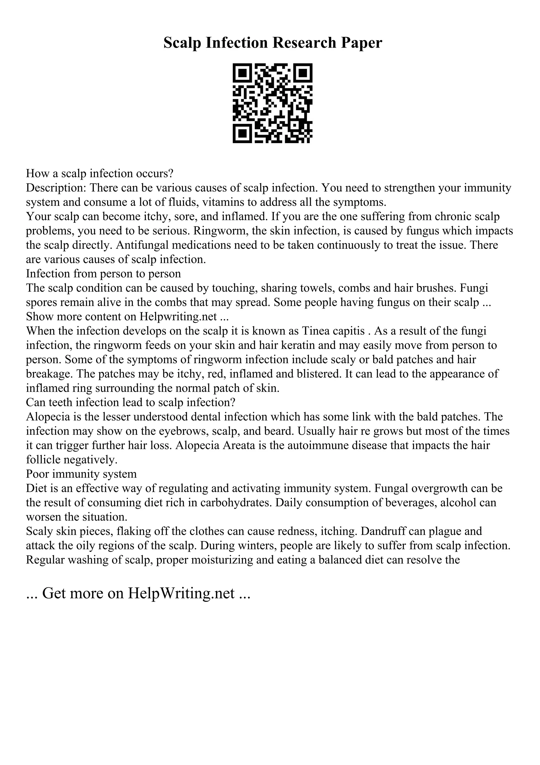 Scalp Infection Research Paper
How a scalp infection occurs?
Description: There can be various causes of scalp infection. You need to strengthen your immunity
system and consume a lot of fluids, vitamins to address all the symptoms.
Your scalp can become itchy, sore, and inflamed. If you are the one suffering from chronic scalp
problems, you need to be serious. Ringworm, the skin infection, is caused by fungus which impacts
the scalp directly. Antifungal medications need to be taken continuously to treat the issue. There
are various causes of scalp infection.
Infection from person to person
The scalp condition can be caused by touching, sharing towels, combs and hair brushes. Fungi
spores remain alive in the combs that may spread. Some people having fungus on their scalp ...
Show more content on Helpwriting.net ...
When the infection develops on the scalp it is known as Tinea capitis . As a result of the fungi
infection, the ringworm feeds on your skin and hair keratin and may easily move from person to
person. Some of the symptoms of ringworm infection include scaly or bald patches and hair
breakage. The patches may be itchy, red, inflamed and blistered. It can lead to the appearance of
inflamed ring surrounding the normal patch of skin.
Can teeth infection lead to scalp infection?
Alopecia is the lesser understood dental infection which has some link with the bald patches. The
infection may show on the eyebrows, scalp, and beard. Usually hair re grows but most of the times
it can trigger further hair loss. Alopecia Areata is the autoimmune disease that impacts the hair
follicle negatively.
Poor immunity system
Diet is an effective way of regulating and activating immunity system. Fungal overgrowth can be
the result of consuming diet rich in carbohydrates. Daily consumption of beverages, alcohol can
worsen the situation.
Scaly skin pieces, flaking off the clothes can cause redness, itching. Dandruff can plague and
attack the oily regions of the scalp. During winters, people are likely to suffer from scalp infection.
Regular washing of scalp, proper moisturizing and eating a balanced diet can resolve the
... Get more on HelpWriting.net ...
 