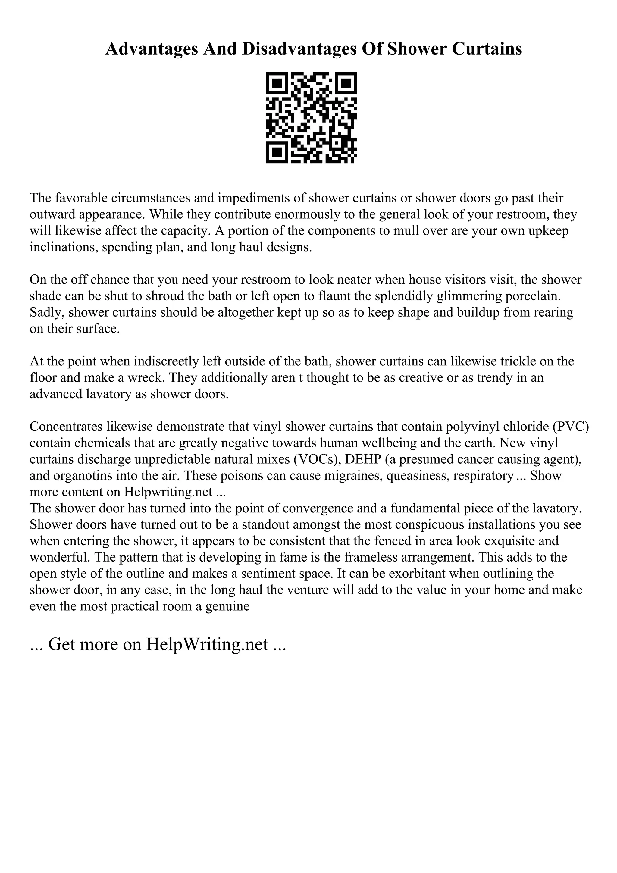 Advantages And Disadvantages Of Shower Curtains
The favorable circumstances and impediments of shower curtains or shower doors go past their
outward appearance. While they contribute enormously to the general look of your restroom, they
will likewise affect the capacity. A portion of the components to mull over are your own upkeep
inclinations, spending plan, and long haul designs.
On the off chance that you need your restroom to look neater when house visitors visit, the shower
shade can be shut to shroud the bath or left open to flaunt the splendidly glimmering porcelain.
Sadly, shower curtains should be altogether kept up so as to keep shape and buildup from rearing
on their surface.
At the point when indiscreetly left outside of the bath, shower curtains can likewise trickle on the
floor and make a wreck. They additionally aren t thought to be as creative or as trendy in an
advanced lavatory as shower doors.
Concentrates likewise demonstrate that vinyl shower curtains that contain polyvinyl chloride (PVC)
contain chemicals that are greatly negative towards human wellbeing and the earth. New vinyl
curtains discharge unpredictable natural mixes (VOCs), DEHP (a presumed cancer causing agent),
and organotins into the air. These poisons can cause migraines, queasiness, respiratory... Show
more content on Helpwriting.net ...
The shower door has turned into the point of convergence and a fundamental piece of the lavatory.
Shower doors have turned out to be a standout amongst the most conspicuous installations you see
when entering the shower, it appears to be consistent that the fenced in area look exquisite and
wonderful. The pattern that is developing in fame is the frameless arrangement. This adds to the
open style of the outline and makes a sentiment space. It can be exorbitant when outlining the
shower door, in any case, in the long haul the venture will add to the value in your home and make
even the most practical room a genuine
... Get more on HelpWriting.net ...
 