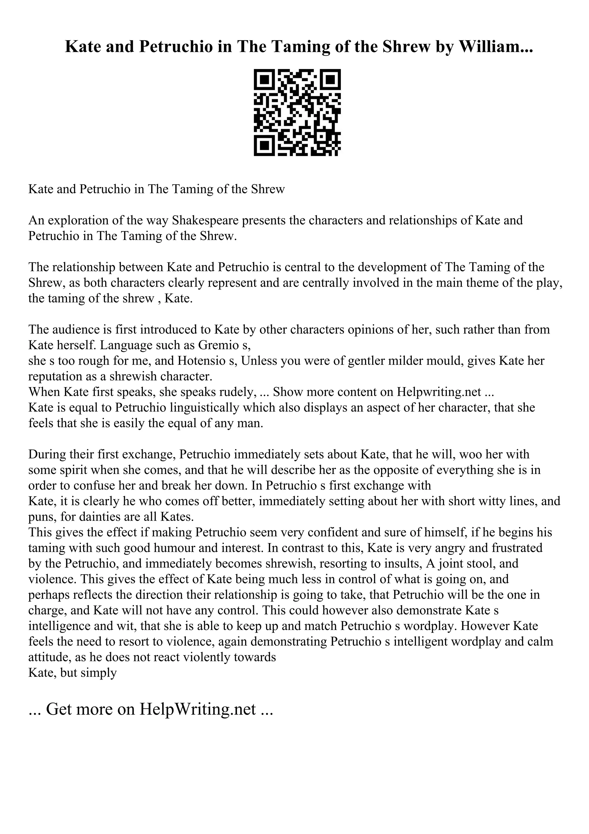 Kate and Petruchio in The Taming of the Shrew by William...
Kate and Petruchio in The Taming of the Shrew
An exploration of the way Shakespeare presents the characters and relationships of Kate and
Petruchio in The Taming of the Shrew.
The relationship between Kate and Petruchio is central to the development of The Taming of the
Shrew, as both characters clearly represent and are centrally involved in the main theme of the play,
the taming of the shrew , Kate.
The audience is first introduced to Kate by other characters opinions of her, such rather than from
Kate herself. Language such as Gremio s,
she s too rough for me, and Hotensio s, Unless you were of gentler milder mould, gives Kate her
reputation as a shrewish character.
When Kate first speaks, she speaks rudely, ... Show more content on Helpwriting.net ...
Kate is equal to Petruchio linguistically which also displays an aspect of her character, that she
feels that she is easily the equal of any man.
During their first exchange, Petruchio immediately sets about Kate, that he will, woo her with
some spirit when she comes, and that he will describe her as the opposite of everything she is in
order to confuse her and break her down. In Petruchio s first exchange with
Kate, it is clearly he who comes off better, immediately setting about her with short witty lines, and
puns, for dainties are all Kates.
This gives the effect if making Petruchio seem very confident and sure of himself, if he begins his
taming with such good humour and interest. In contrast to this, Kate is very angry and frustrated
by the Petruchio, and immediately becomes shrewish, resorting to insults, A joint stool, and
violence. This gives the effect of Kate being much less in control of what is going on, and
perhaps reflects the direction their relationship is going to take, that Petruchio will be the one in
charge, and Kate will not have any control. This could however also demonstrate Kate s
intelligence and wit, that she is able to keep up and match Petruchio s wordplay. However Kate
feels the need to resort to violence, again demonstrating Petruchio s intelligent wordplay and calm
attitude, as he does not react violently towards
Kate, but simply
... Get more on HelpWriting.net ...
 