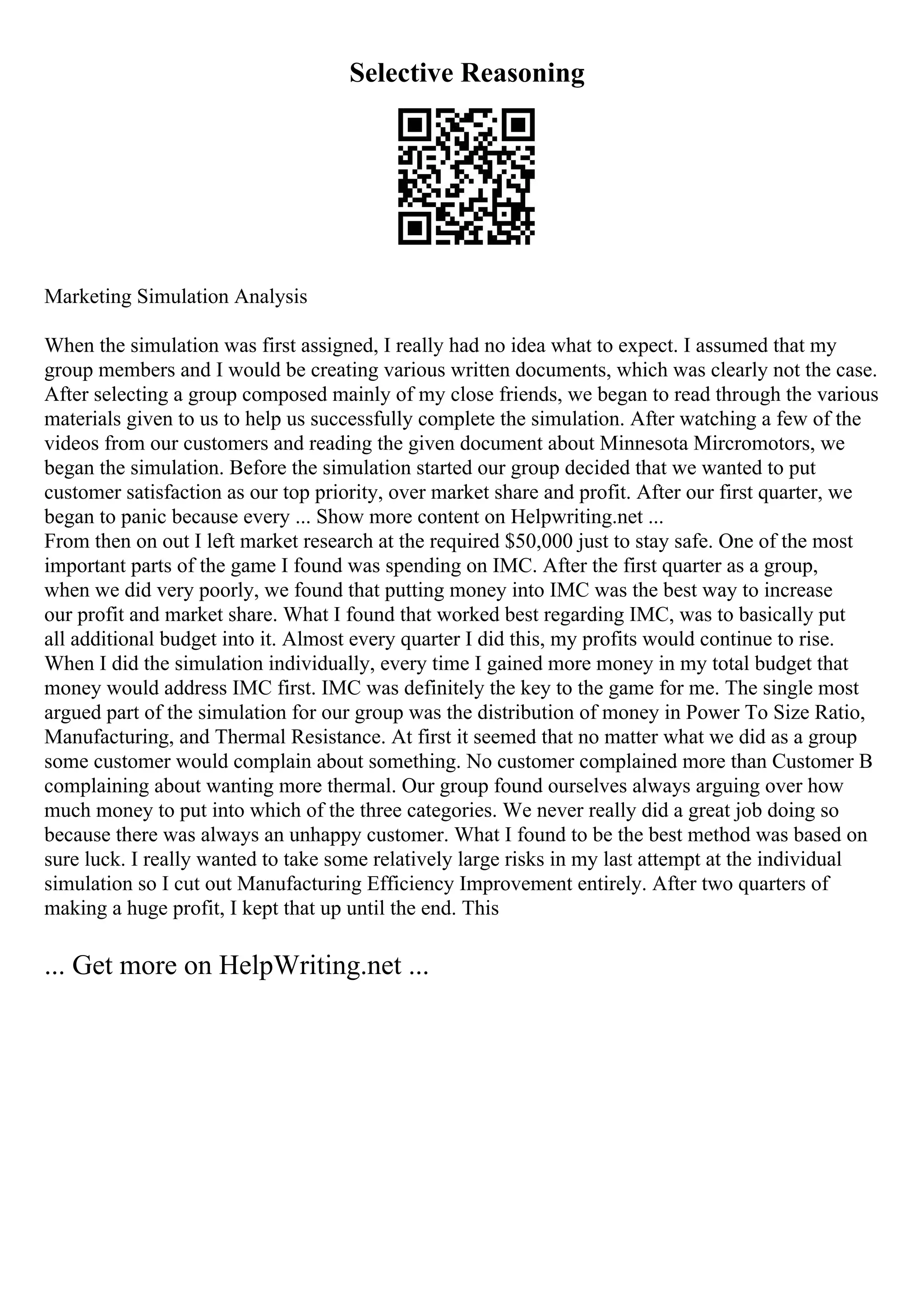 Selective Reasoning
Marketing Simulation Analysis
When the simulation was first assigned, I really had no idea what to expect. I assumed that my
group members and I would be creating various written documents, which was clearly not the case.
After selecting a group composed mainly of my close friends, we began to read through the various
materials given to us to help us successfully complete the simulation. After watching a few of the
videos from our customers and reading the given document about Minnesota Mircromotors, we
began the simulation. Before the simulation started our group decided that we wanted to put
customer satisfaction as our top priority, over market share and profit. After our first quarter, we
began to panic because every ... Show more content on Helpwriting.net ...
From then on out I left market research at the required $50,000 just to stay safe. One of the most
important parts of the game I found was spending on IMC. After the first quarter as a group,
when we did very poorly, we found that putting money into IMC was the best way to increase
our profit and market share. What I found that worked best regarding IMC, was to basically put
all additional budget into it. Almost every quarter I did this, my profits would continue to rise.
When I did the simulation individually, every time I gained more money in my total budget that
money would address IMC first. IMC was definitely the key to the game for me. The single most
argued part of the simulation for our group was the distribution of money in Power To Size Ratio,
Manufacturing, and Thermal Resistance. At first it seemed that no matter what we did as a group
some customer would complain about something. No customer complained more than Customer B
complaining about wanting more thermal. Our group found ourselves always arguing over how
much money to put into which of the three categories. We never really did a great job doing so
because there was always an unhappy customer. What I found to be the best method was based on
sure luck. I really wanted to take some relatively large risks in my last attempt at the individual
simulation so I cut out Manufacturing Efficiency Improvement entirely. After two quarters of
making a huge profit, I kept that up until the end. This
... Get more on HelpWriting.net ...
 
