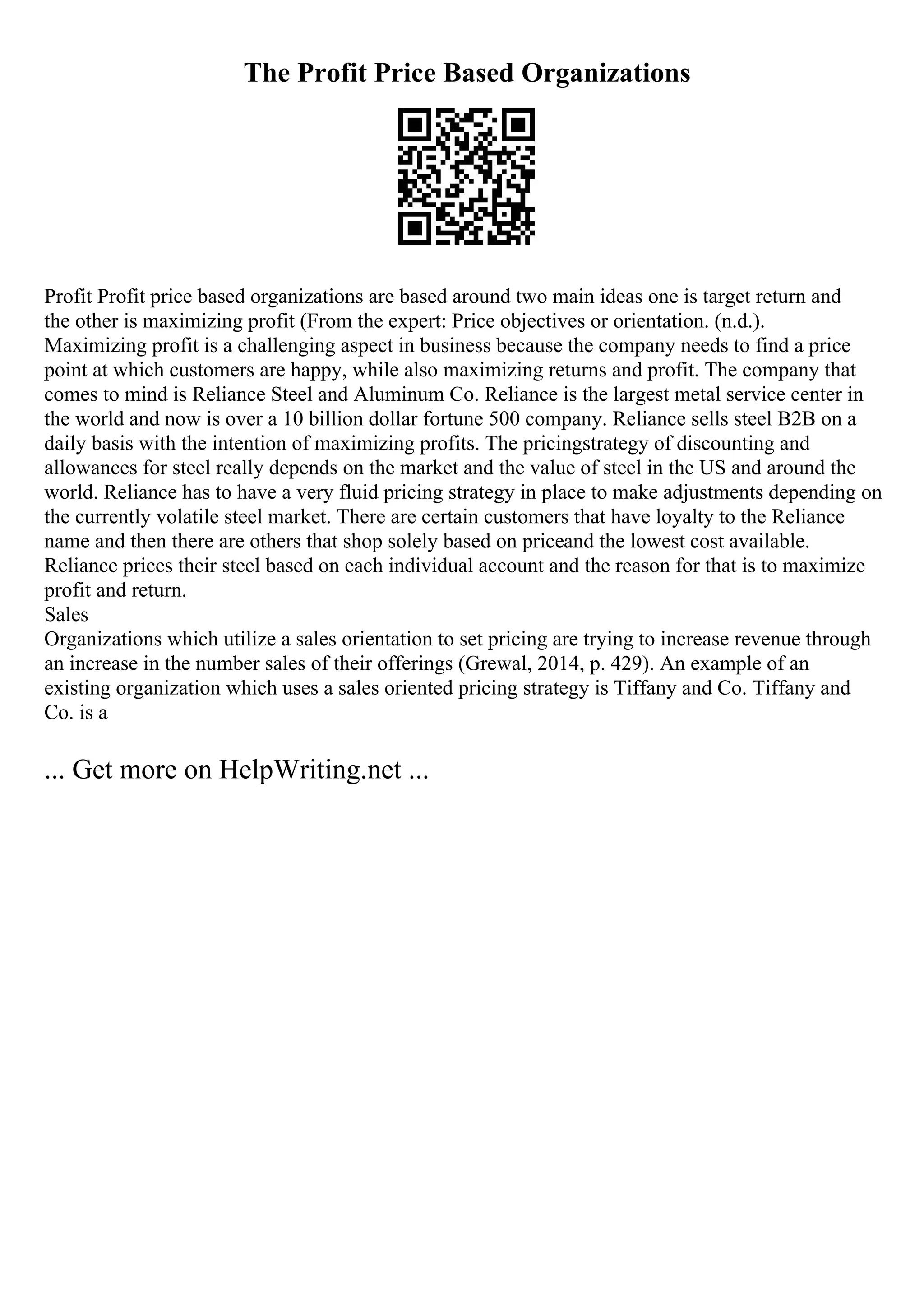 The Profit Price Based Organizations
Profit Profit price based organizations are based around two main ideas one is target return and
the other is maximizing profit (From the expert: Price objectives or orientation. (n.d.).
Maximizing profit is a challenging aspect in business because the company needs to find a price
point at which customers are happy, while also maximizing returns and profit. The company that
comes to mind is Reliance Steel and Aluminum Co. Reliance is the largest metal service center in
the world and now is over a 10 billion dollar fortune 500 company. Reliance sells steel B2B on a
daily basis with the intention of maximizing profits. The pricingstrategy of discounting and
allowances for steel really depends on the market and the value of steel in the US and around the
world. Reliance has to have a very fluid pricing strategy in place to make adjustments depending on
the currently volatile steel market. There are certain customers that have loyalty to the Reliance
name and then there are others that shop solely based on priceand the lowest cost available.
Reliance prices their steel based on each individual account and the reason for that is to maximize
profit and return.
Sales
Organizations which utilize a sales orientation to set pricing are trying to increase revenue through
an increase in the number sales of their offerings (Grewal, 2014, p. 429). An example of an
existing organization which uses a sales oriented pricing strategy is Tiffany and Co. Tiffany and
Co. is a
... Get more on HelpWriting.net ...
 
